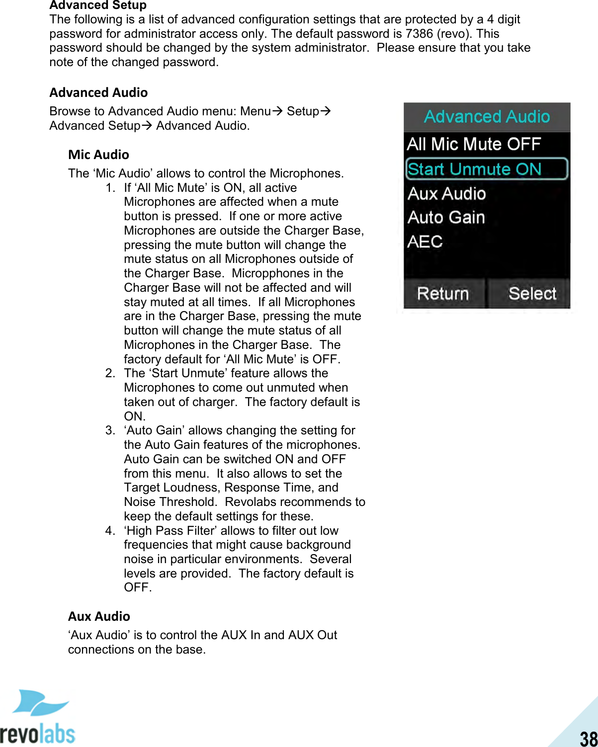  38 Advanced Setup The following is a list of advanced configuration settings that are protected by a 4 digit password for administrator access only. The default password is 7386 (revo). This password should be changed by the system administrator.  Please ensure that you take note of the changed password.  Advanced Audio Browse to Advanced Audio menu: Menu Setup Advanced Setup Advanced Audio. Mic Audio The &lsquo;Mic Audio&rsquo; allows to control the Microphones. 1.  If &lsquo;All Mic Mute&rsquo; is ON, all active Microphones are affected when a mute button is pressed.  If one or more active Microphones are outside the Charger Base, pressing the mute button will change the mute status on all Microphones outside of the Charger Base.  Micropphones in the Charger Base will not be affected and will stay muted at all times.  If all Microphones are in the Charger Base, pressing the mute button will change the mute status of all Microphones in the Charger Base.  The factory default for &lsquo;All Mic Mute&rsquo; is OFF. 2.  The &lsquo;Start Unmute&rsquo; feature allows the Microphones to come out unmuted when taken out of charger.  The factory default is ON. 3.  &lsquo;Auto Gain&rsquo; allows changing the setting for the Auto Gain features of the microphones.  Auto Gain can be switched ON and OFF from this menu.  It also allows to set the Target Loudness, Response Time, and Noise Threshold.  Revolabs recommends to keep the default settings for these. 4.  &lsquo;High Pass Filter&rsquo; allows to filter out low frequencies that might cause background noise in particular environments.  Several levels are provided.  The factory default is OFF. Aux Audio &lsquo;Aux Audio&rsquo; is to control the AUX In and AUX Out connections on the base.  