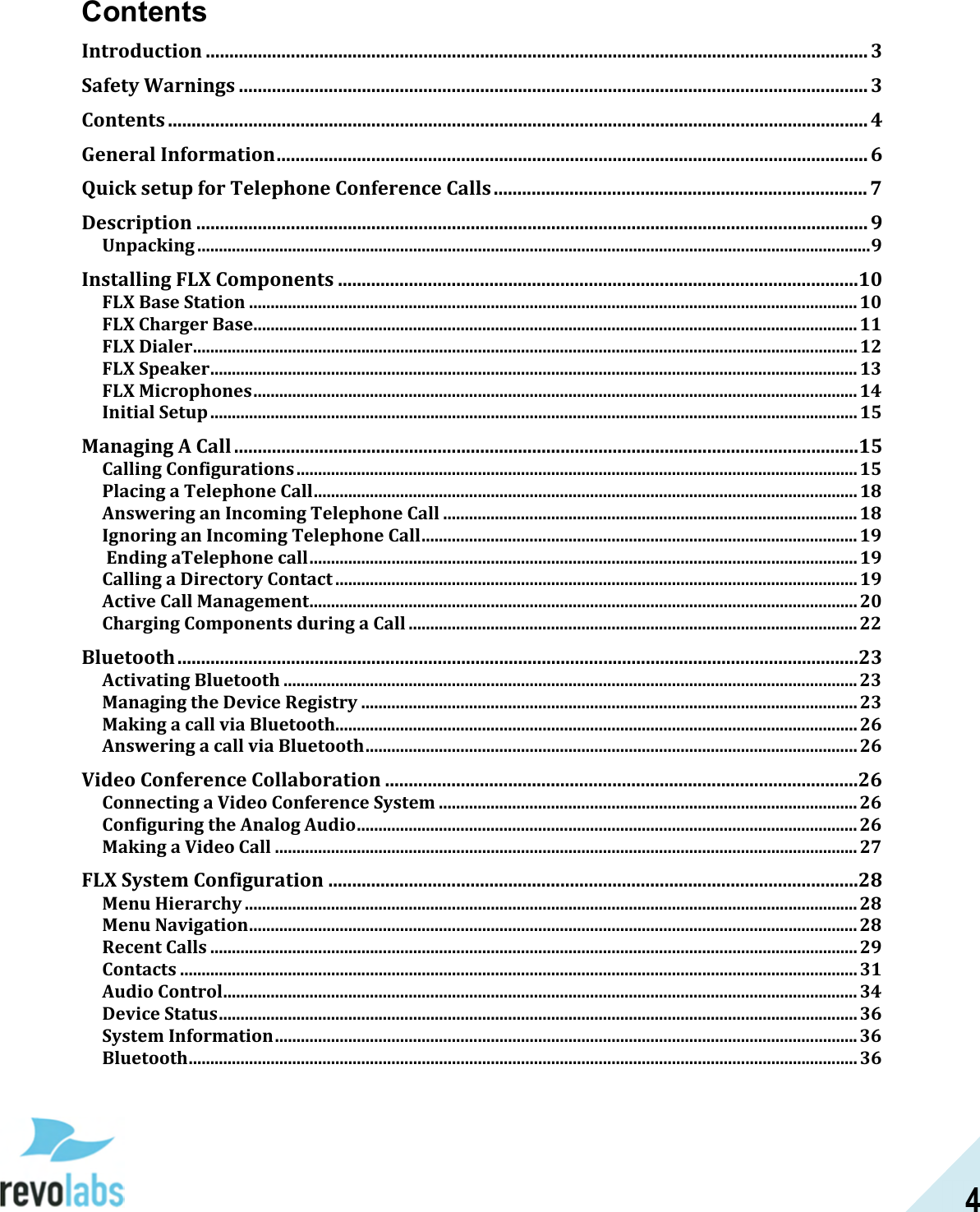  4 Contents Introduction ............................................................................................................................................ 3 Safety Warnings ..................................................................................................................................... 3 Contents .................................................................................................................................................... 4 General Information ............................................................................................................................. 6 Quick setup for Telephone Conference Calls ............................................................................... 7 Description .............................................................................................................................................. 9 Unpacking ............................................................................................................................................................ 9 Installing FLX Components ..............................................................................................................10 FLX Base Station ............................................................................................................................................. 10 FLX Charger Base ............................................................................................................................................ 11 FLX Dialer .......................................................................................................................................................... 12 FLX Speaker ...................................................................................................................................................... 13 FLX Microphones ............................................................................................................................................ 14 Initial Setup ...................................................................................................................................................... 15 Managing A Call ....................................................................................................................................15 Calling Configurations .................................................................................................................................. 15 Placing a Telephone Call .............................................................................................................................. 18 Answering an Incoming Telephone Call ................................................................................................ 18 Ignoring an Incoming Telephone Call ..................................................................................................... 19  Ending aTelephone call ............................................................................................................................... 19 Calling a Directory Contact ......................................................................................................................... 19 Active Call Management ............................................................................................................................... 20 Charging Components during a Call ........................................................................................................ 22 Bluetooth ................................................................................................................................................23 Activating Bluetooth ..................................................................................................................................... 23 Managing the Device Registry ................................................................................................................... 23 Making a call via Bluetooth......................................................................................................................... 26 Answering a call via Bluetooth .................................................................................................................. 26 Video Conference Collaboration ....................................................................................................26 Connecting a Video Conference System ................................................................................................. 26 Configuring the Analog Audio .................................................................................................................... 26 Making a Video Call ....................................................................................................................................... 27 FLX System Configuration ................................................................................................................28 Menu Hierarchy .............................................................................................................................................. 28 Menu Navigation ............................................................................................................................................. 28 Recent Calls ...................................................................................................................................................... 29 Contacts ............................................................................................................................................................. 31 Audio Control ................................................................................................................................................... 34 Device Status .................................................................................................................................................... 36 System Information ....................................................................................................................................... 36 Bluetooth ........................................................................................................................................................... 36 