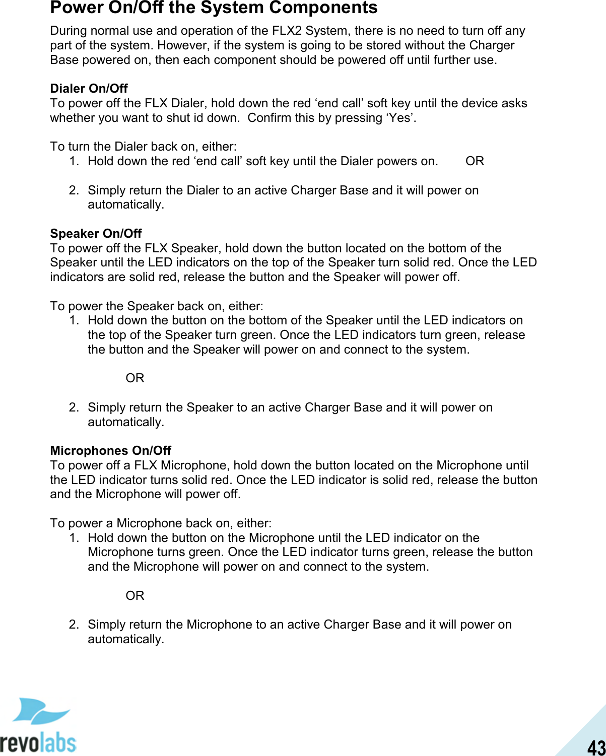  43 Power On/Off the System Components During normal use and operation of the FLX2 System, there is no need to turn off any part of the system. However, if the system is going to be stored without the Charger Base powered on, then each component should be powered off until further use.   Dialer On/Off To power off the FLX Dialer, hold down the red &lsquo;end call&rsquo; soft key until the device asks whether you want to shut id down.  Confirm this by pressing &lsquo;Yes&rsquo;.   To turn the Dialer back on, either: 1.  Hold down the red &lsquo;end call&rsquo; soft key until the Dialer powers on.  OR  2.  Simply return the Dialer to an active Charger Base and it will power on automatically.  Speaker On/Off To power off the FLX Speaker, hold down the button located on the bottom of the Speaker until the LED indicators on the top of the Speaker turn solid red. Once the LED indicators are solid red, release the button and the Speaker will power off.   To power the Speaker back on, either: 1.  Hold down the button on the bottom of the Speaker until the LED indicators on the top of the Speaker turn green. Once the LED indicators turn green, release the button and the Speaker will power on and connect to the system.    OR  2.  Simply return the Speaker to an active Charger Base and it will power on automatically.  Microphones On/Off To power off a FLX Microphone, hold down the button located on the Microphone until the LED indicator turns solid red. Once the LED indicator is solid red, release the button and the Microphone will power off.   To power a Microphone back on, either: 1.  Hold down the button on the Microphone until the LED indicator on the Microphone turns green. Once the LED indicator turns green, release the button and the Microphone will power on and connect to the system.    OR  2.  Simply return the Microphone to an active Charger Base and it will power on automatically. 