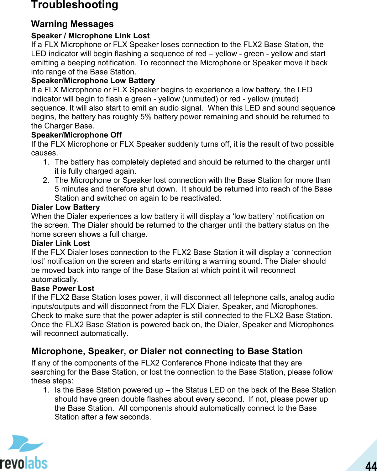  44 Troubleshooting Warning Messages Speaker / Microphone Link Lost If a FLX Microphone or FLX Speaker loses connection to the FLX2 Base Station, the LED indicator will begin flashing a sequence of red &ndash; yellow - green - yellow and start emitting a beeping notification. To reconnect the Microphone or Speaker move it back into range of the Base Station. Speaker/Microphone Low Battery If a FLX Microphone or FLX Speaker begins to experience a low battery, the LED indicator will begin to flash a green - yellow (unmuted) or red - yellow (muted) sequence. It will also start to emit an audio signal.  When this LED and sound sequence begins, the battery has roughly 5% battery power remaining and should be returned to the Charger Base.  Speaker/Microphone Off If the FLX Microphone or FLX Speaker suddenly turns off, it is the result of two possible causes. 1.  The battery has completely depleted and should be returned to the charger until it is fully charged again. 2.  The Microphone or Speaker lost connection with the Base Station for more than 5 minutes and therefore shut down.  It should be returned into reach of the Base Station and switched on again to be reactivated.  Dialer Low Battery When the Dialer experiences a low battery it will display a &lsquo;low battery&rsquo; notification on the screen. The Dialer should be returned to the charger until the battery status on the home screen shows a full charge.  Dialer Link Lost If the FLX Dialer loses connection to the FLX2 Base Station it will display a &lsquo;connection lost&rsquo; notification on the screen and starts emitting a warning sound. The Dialer should be moved back into range of the Base Station at which point it will reconnect automatically. Base Power Lost If the FLX2 Base Station loses power, it will disconnect all telephone calls, analog audio inputs/outputs and will disconnect from the FLX Dialer, Speaker, and Microphones. Check to make sure that the power adapter is still connected to the FLX2 Base Station. Once the FLX2 Base Station is powered back on, the Dialer, Speaker and Microphones will reconnect automatically. Microphone, Speaker, or Dialer not connecting to Base Station If any of the components of the FLX2 Conference Phone indicate that they are searching for the Base Station, or lost the connection to the Base Station, please follow these steps: 1.  Is the Base Station powered up &ndash; the Status LED on the back of the Base Station should have green double flashes about every second.  If not, please power up the Base Station.  All components should automatically connect to the Base Station after a few seconds. 