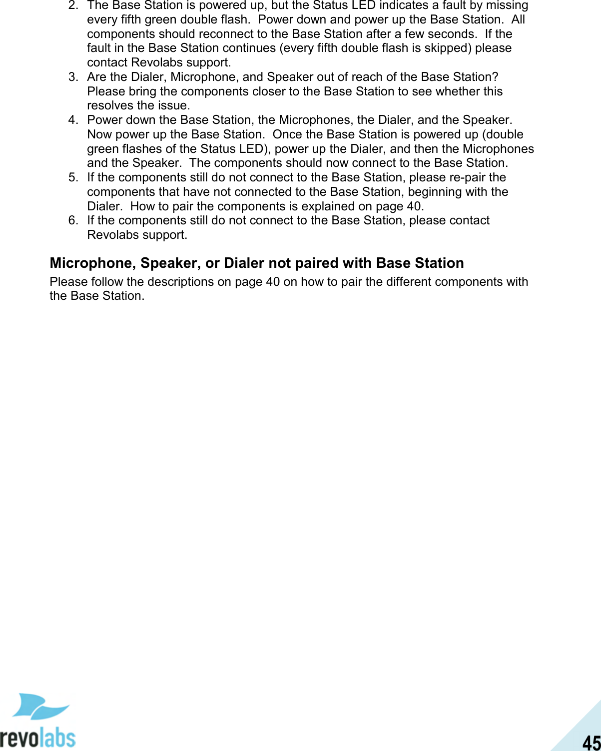  45 2.  The Base Station is powered up, but the Status LED indicates a fault by missing every fifth green double flash.  Power down and power up the Base Station.  All components should reconnect to the Base Station after a few seconds.  If the fault in the Base Station continues (every fifth double flash is skipped) please contact Revolabs support. 3.  Are the Dialer, Microphone, and Speaker out of reach of the Base Station?  Please bring the components closer to the Base Station to see whether this resolves the issue. 4.  Power down the Base Station, the Microphones, the Dialer, and the Speaker.  Now power up the Base Station.  Once the Base Station is powered up (double green flashes of the Status LED), power up the Dialer, and then the Microphones and the Speaker.  The components should now connect to the Base Station. 5.  If the components still do not connect to the Base Station, please re-pair the components that have not connected to the Base Station, beginning with the Dialer.  How to pair the components is explained on page 40. 6.  If the components still do not connect to the Base Station, please contact Revolabs support. Microphone, Speaker, or Dialer not paired with Base Station Please follow the descriptions on page 40 on how to pair the different components with the Base Station. 