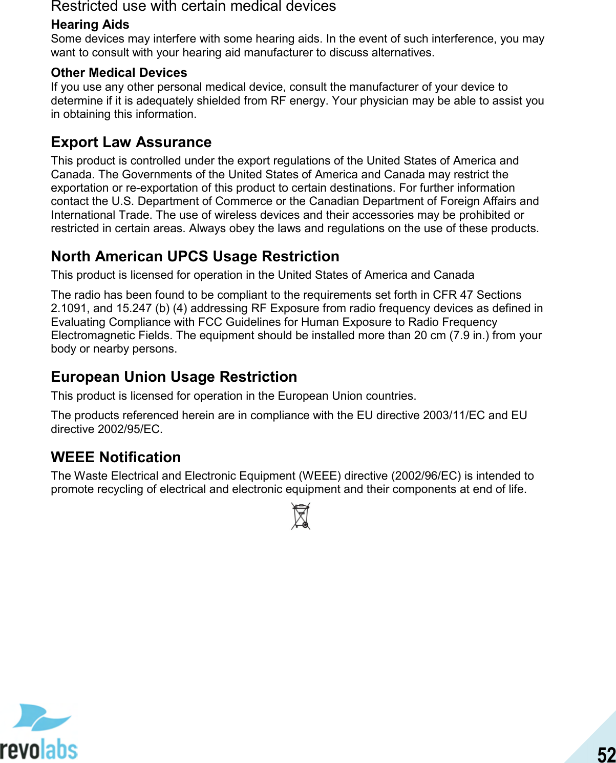  52 Restricted use with certain medical devices Hearing Aids Some devices may interfere with some hearing aids. In the event of such interference, you may want to consult with your hearing aid manufacturer to discuss alternatives. Other Medical Devices If you use any other personal medical device, consult the manufacturer of your device to determine if it is adequately shielded from RF energy. Your physician may be able to assist you in obtaining this information.  Export Law Assurance This product is controlled under the export regulations of the United States of America and Canada. The Governments of the United States of America and Canada may restrict the exportation or re-exportation of this product to certain destinations. For further information contact the U.S. Department of Commerce or the Canadian Department of Foreign Affairs and International Trade. The use of wireless devices and their accessories may be prohibited or restricted in certain areas. Always obey the laws and regulations on the use of these products. North American UPCS Usage Restriction This product is licensed for operation in the United States of America and Canada The radio has been found to be compliant to the requirements set forth in CFR 47 Sections 2.1091, and 15.247 (b) (4) addressing RF Exposure from radio frequency devices as defined in Evaluating Compliance with FCC Guidelines for Human Exposure to Radio Frequency Electromagnetic Fields. The equipment should be installed more than 20 cm (7.9 in.) from your body or nearby persons. European Union Usage Restriction This product is licensed for operation in the European Union countries. The products referenced herein are in compliance with the EU directive 2003/11/EC and EU directive 2002/95/EC. WEEE Notification The Waste Electrical and Electronic Equipment (WEEE) directive (2002/96/EC) is intended to promote recycling of electrical and electronic equipment and their components at end of life.  