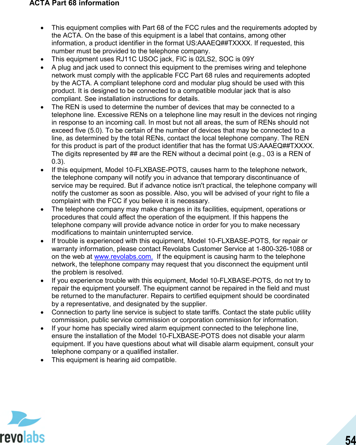  54 ACTA Part 68 information  &bull;  This equipment complies with Part 68 of the FCC rules and the requirements adopted by the ACTA. On the base of this equipment is a label that contains, among other information, a product identifier in the format US:AAAEQ##TXXXX. If requested, this number must be provided to the telephone company. &bull;  This equipment uses RJ11C USOC jack, FIC is 02LS2, SOC is 09Y &bull;  A plug and jack used to connect this equipment to the premises wiring and telephone network must comply with the applicable FCC Part 68 rules and requirements adopted by the ACTA. A compliant telephone cord and modular plug should be used with this product. It is designed to be connected to a compatible modular jack that is also compliant. See installation instructions for details. &bull;  The REN is used to determine the number of devices that may be connected to a telephone line. Excessive RENs on a telephone line may result in the devices not ringing in response to an incoming call. In most but not all areas, the sum of RENs should not exceed five (5.0). To be certain of the number of devices that may be connected to a line, as determined by the total RENs, contact the local telephone company. The REN for this product is part of the product identifier that has the format US:AAAEQ##TXXXX. The digits represented by ## are the REN without a decimal point (e.g., 03 is a REN of 0.3). &bull;  If this equipment, Model 10-FLXBASE-POTS, causes harm to the telephone network, the telephone company will notify you in advance that temporary discontinuance of service may be required. But if advance notice isn't practical, the telephone company will notify the customer as soon as possible. Also, you will be advised of your right to file a complaint with the FCC if you believe it is necessary. &bull;  The telephone company may make changes in its facilities, equipment, operations or procedures that could affect the operation of the equipment. If this happens the telephone company will provide advance notice in order for you to make necessary modifications to maintain uninterrupted service. &bull;  If trouble is experienced with this equipment, Model 10-FLXBASE-POTS, for repair or warranty information, please contact Revolabs Customer Service at 1-800-326-1088 or on the web at www.revolabs.com.  If the equipment is causing harm to the telephone network, the telephone company may request that you disconnect the equipment until the problem is resolved. &bull;  If you experience trouble with this equipment, Model 10-FLXBASE-POTS, do not try to repair the equipment yourself. The equipment cannot be repaired in the field and must be returned to the manufacturer. Repairs to certified equipment should be coordinated by a representative, and designated by the supplier. &bull;  Connection to party line service is subject to state tariffs. Contact the state public utility commission, public service commission or corporation commission for information. &bull;  If your home has specially wired alarm equipment connected to the telephone line, ensure the installation of the Model 10-FLXBASE-POTS does not disable your alarm equipment. If you have questions about what will disable alarm equipment, consult your telephone company or a qualified installer. &bull;  This equipment is hearing aid compatible. 