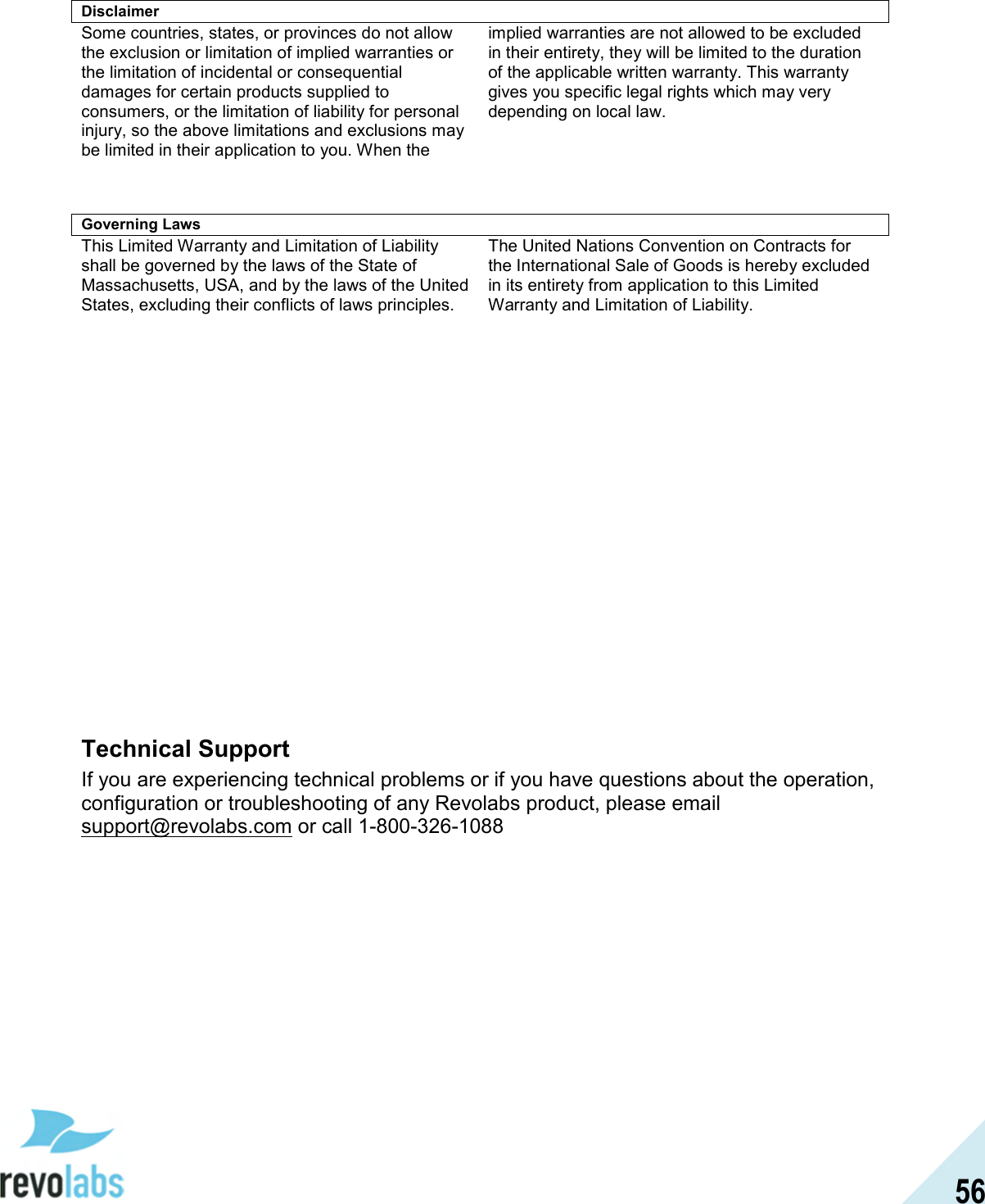  56 Disclaimer Some countries, states, or provinces do not allow the exclusion or limitation of implied warranties or the limitation of incidental or consequential damages for certain products supplied to consumers, or the limitation of liability for personal injury, so the above limitations and exclusions may be limited in their application to you. When the implied warranties are not allowed to be excluded in their entirety, they will be limited to the duration of the applicable written warranty. This warranty gives you specific legal rights which may very depending on local law.    Governing Laws This Limited Warranty and Limitation of Liability shall be governed by the laws of the State of Massachusetts, USA, and by the laws of the United States, excluding their conflicts of laws principles. The United Nations Convention on Contracts for the International Sale of Goods is hereby excluded in its entirety from application to this Limited Warranty and Limitation of Liability.                 Technical Support If you are experiencing technical problems or if you have questions about the operation, configuration or troubleshooting of any Revolabs product, please email support@revolabs.com or call 1-800-326-1088  