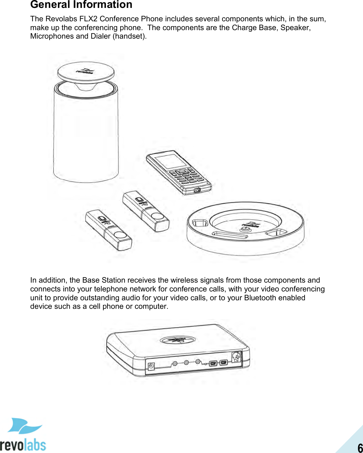  6 General Information The Revolabs FLX2 Conference Phone includes several components which, in the sum, make up the conferencing phone.  The components are the Charge Base, Speaker, Microphones and Dialer (handset).     In addition, the Base Station receives the wireless signals from those components and connects into your telephone network for conference calls, with your video conferencing unit to provide outstanding audio for your video calls, or to your Bluetooth enabled device such as a cell phone or computer.    