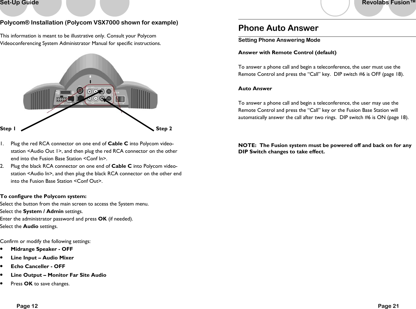 Polycom&reg; Installation (Polycom VSX7000 shown for example) This information is meant to be illustrative only. Consult your Polycom Videoconferencing System Administrator Manual for specific instructions.   Step 1                                                                            Step 2  1.  Plug the red RCA connector on one end of Cable C into Polycom video-station <Audio Out 1>, and then plug the red RCA connector on the other end into the Fusion Base Station <Conf In>. 2.  Plug the black RCA connector on one end of Cable C into Polycom video-station <Audio In>, and then plug the black RCA connector on the other end into the Fusion Base Station <Conf Out>.  To configure the Polycom system: Select the button from the main screen to access the System menu. Select the System / Admin settings. Enter the administrator password and press OK (if needed). Select the Audio settings.  Confirm or modify the following settings: &bull;  Midrange Speaker - OFF &bull;  Line Input &ndash; Audio Mixer  &bull;  Echo Canceller - OFF &bull;  Line Output &ndash; Monitor Far Site Audio &bull;  Press OK to save changes.   Page 12 Set-Up Guide Phone Auto Answer Setting Phone Answering Mode  Answer with Remote Control (default) To answer a phone call and begin a teleconference, the user must use the Remote Control and press the &ldquo;Call&rdquo; key.  DIP switch #6 is OFF (page 18).   Auto Answer To answer a phone call and begin a teleconference, the user may use the Remote Control and press the &ldquo;Call&rdquo; key or the Fusion Base Station will automatically answer the call after two rings.  DIP switch #6 is ON (page 18).  NOTE:  The Fusion system must be powered off and back on for any DIP Switch changes to take effect.    Page 21 Revolabs Fusion&trade;  