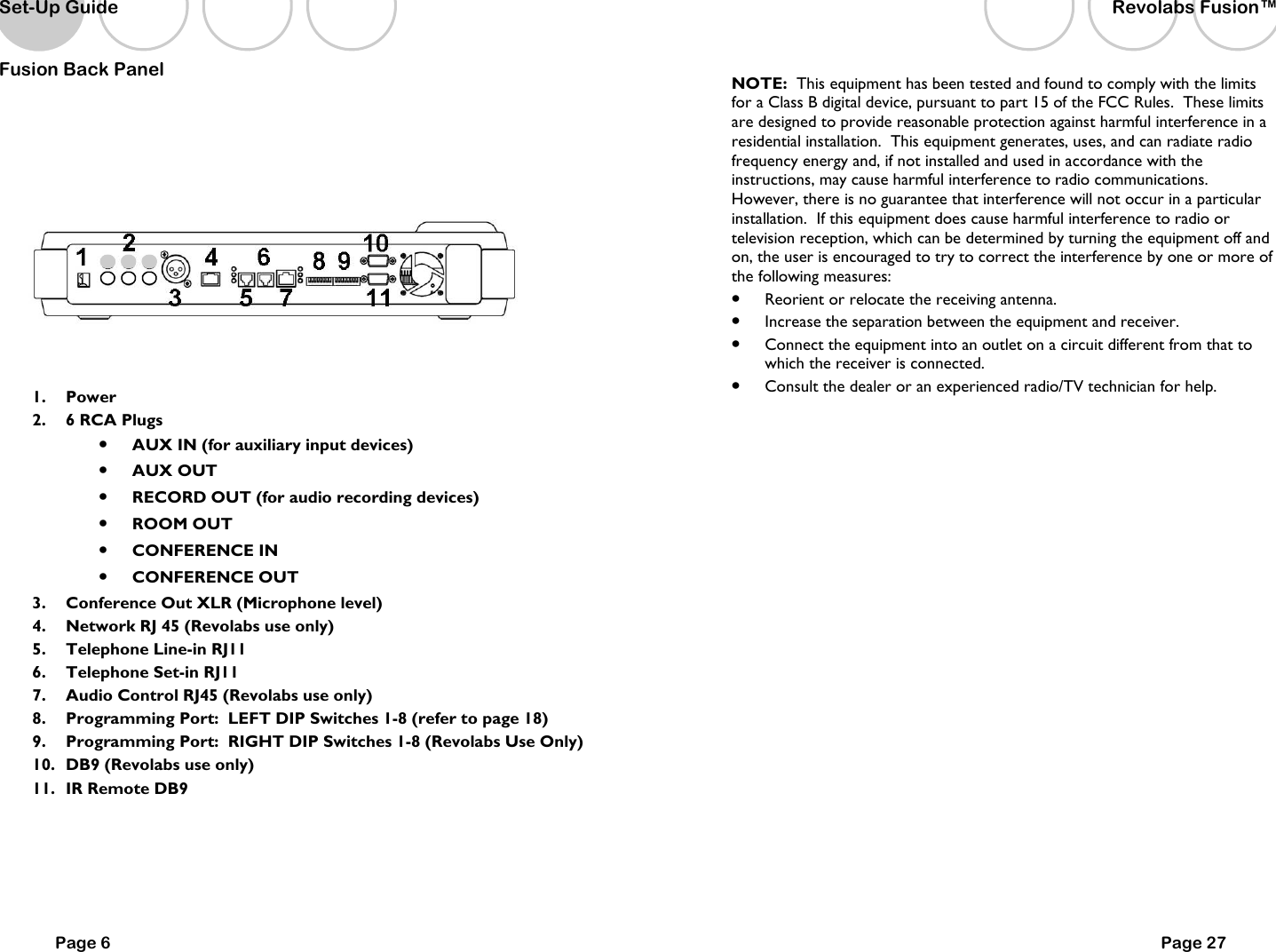 Page 6 Fusion Back Panel   1.  Power 2.  6 RCA Plugs   &bull;  AUX IN (for auxiliary input devices) &bull;  AUX OUT   &bull;  RECORD OUT (for audio recording devices)   &bull;  ROOM OUT  &bull;  CONFERENCE IN  &bull;  CONFERENCE OUT 3.  Conference Out XLR (Microphone level) 4.  Network RJ 45 (Revolabs use only) 5.  Telephone Line-in RJ11 6.  Telephone Set-in RJ11 7.  Audio Control RJ45 (Revolabs use only) 8.  Programming Port:  LEFT DIP Switches 1-8 (refer to page 18) 9.  Programming Port:  RIGHT DIP Switches 1-8 (Revolabs Use Only) 10.  DB9 (Revolabs use only) 11.  IR Remote DB9      Set-Up Guide Page 27 NOTE:  This equipment has been tested and found to comply with the limits for a Class B digital device, pursuant to part 15 of the FCC Rules.  These limits are designed to provide reasonable protection against harmful interference in a residential installation.  This equipment generates, uses, and can radiate radio frequency energy and, if not installed and used in accordance with the instructions, may cause harmful interference to radio communications. However, there is no guarantee that interference will not occur in a particular installation.  If this equipment does cause harmful interference to radio or television reception, which can be determined by turning the equipment off and on, the user is encouraged to try to correct the interference by one or more of the following measures: &bull;  Reorient or relocate the receiving antenna. &bull;  Increase the separation between the equipment and receiver. &bull;  Connect the equipment into an outlet on a circuit different from that to which the receiver is connected. &bull;  Consult the dealer or an experienced radio/TV technician for help. Revolabs Fusion&trade;  