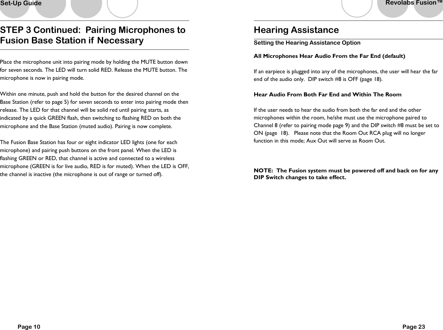 Page 10 STEP 3 Continued:  Pairing Microphones to Fusion Base Station if  Necessary  Place the microphone unit into pairing mode by holding the MUTE button down for seven seconds. The LED will turn solid RED. Release the MUTE button. The microphone is now in pairing mode.  Within one minute, push and hold the button for the desired channel on the Base Station (refer to page 5) for seven seconds to enter into pairing mode then release. The LED for that channel will be solid red until pairing starts, as indicated by a quick GREEN flash, then switching to flashing RED on both the microphone and the Base Station (muted audio). Pairing is now complete.   The Fusion Base Station has four or eight indicator LED lights (one for each microphone) and pairing push buttons on the front panel. When the LED is flashing GREEN or RED, that channel is active and connected to a wireless microphone (GREEN is for live audio, RED is for muted). When the LED is OFF, the channel is inactive (the microphone is out of range or turned off).    Set-Up Guide Hearing Assistance  Setting the Hearing Assistance Option All Microphones Hear Audio From the Far End (default) If an earpiece is plugged into any of the microphones, the user will hear the far end of the audio only.  DIP switch #8 is OFF (page 18).   Hear Audio From Both Far End and Within The Room If the user needs to hear the audio from both the far end and the other microphones within the room, he/she must use the microphone paired to Channel 8 (refer to pairing mode page 9) and the DIP switch #8 must be set to ON (page  18).   Please note that the Room Out RCA plug will no longer function in this mode; Aux Out will serve as Room Out.    NOTE:  The Fusion system must be powered off and back on for any DIP Switch changes to take effect.       Page 23 Revolabs Fusion&trade;  