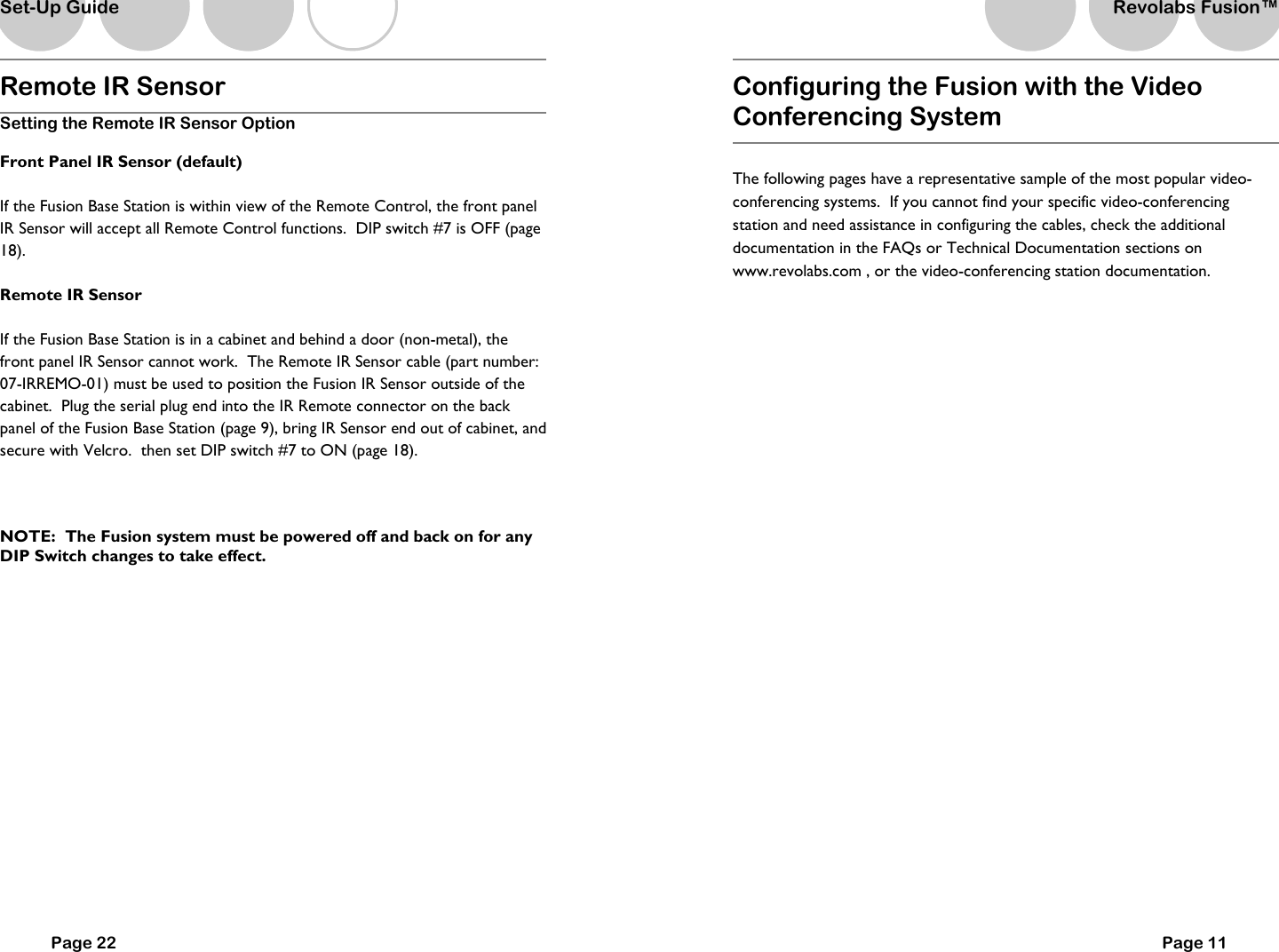 Remote IR Sensor Setting the Remote IR Sensor Option Front Panel IR Sensor (default) If the Fusion Base Station is within view of the Remote Control, the front panel IR Sensor will accept all Remote Control functions.  DIP switch #7 is OFF (page 18).   Remote IR Sensor If the Fusion Base Station is in a cabinet and behind a door (non-metal), the front panel IR Sensor cannot work.  The Remote IR Sensor cable (part number: 07-IRREMO-01) must be used to position the Fusion IR Sensor outside of the cabinet.  Plug the serial plug end into the IR Remote connector on the back panel of the Fusion Base Station (page 9), bring IR Sensor end out of cabinet, and secure with Velcro.  then set DIP switch #7 to ON (page 18).  NOTE:  The Fusion system must be powered off and back on for any DIP Switch changes to take effect.       Page 22 Set-Up Guide Configuring the Fusion with the Video Conferencing System   The following pages have a representative sample of the most popular video-conferencing systems.  If you cannot find your specific video-conferencing station and need assistance in configuring the cables, check the additional documentation in the FAQs or Technical Documentation sections on www.revolabs.com , or the video-conferencing station documentation.     Page 11 Revolabs Fusion&trade;  