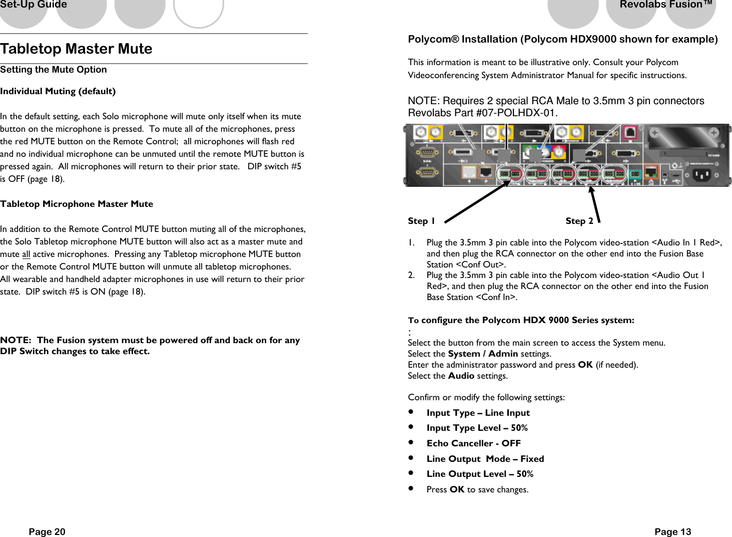 Tabletop Master Mute Setting the Mute Option Individual Muting (default) In the default setting, each Solo microphone will mute only itself when its mute button on the microphone is pressed.  To mute all of the microphones, press the red MUTE button on the Remote Control;  all microphones will flash red and no individual microphone can be unmuted until the remote MUTE button is pressed again.  All microphones will return to their prior state.   DIP switch #5 is OFF (page 18).   Tabletop Microphone Master Mute In addition to the Remote Control MUTE button muting all of the microphones, the Solo Tabletop microphone MUTE button will also act as a master mute and mute all active microphones.  Pressing any Tabletop microphone MUTE button or the Remote Control MUTE button will unmute all tabletop microphones.   All wearable and handheld adapter microphones in use will return to their prior state.  DIP switch #5 is ON (page 18).  NOTE:  The Fusion system must be powered off and back on for any DIP Switch changes to take effect.    Page 20 Set-Up Guide Page 13 Polycom&reg; Installation (Polycom HDX9000 shown for example) This information is meant to be illustrative only. Consult your Polycom Videoconferencing System Administrator Manual for specific instructions.    NOTE: Requires 2 special RCA Male to 3.5mm 3 pin connectors Revolabs Part #07-POLHDX-01.  Step 1                  Step 2  1.  Plug the 3.5mm 3 pin cable into the Polycom video-station <Audio In 1 Red>, and then plug the RCA connector on the other end into the Fusion Base Station <Conf Out>. 2.  Plug the 3.5mm 3 pin cable into the Polycom video-station <Audio Out 1 Red>, and then plug the RCA connector on the other end into the Fusion Base Station <Conf In>.  To configure the Polycom HDX 9000 Series system: : Select the button from the main screen to access the System menu. Select the System / Admin settings. Enter the administrator password and press OK (if needed). Select the Audio settings.  Confirm or modify the following settings: &bull;  Input Type &ndash; Line Input &bull;  Input Type Level &ndash; 50% &bull;  Echo Canceller - OFF &bull;  Line Output  Mode &ndash; Fixed &bull;  Line Output Level &ndash; 50% &bull;  Press OK to save changes.  Revolabs Fusion&trade;  