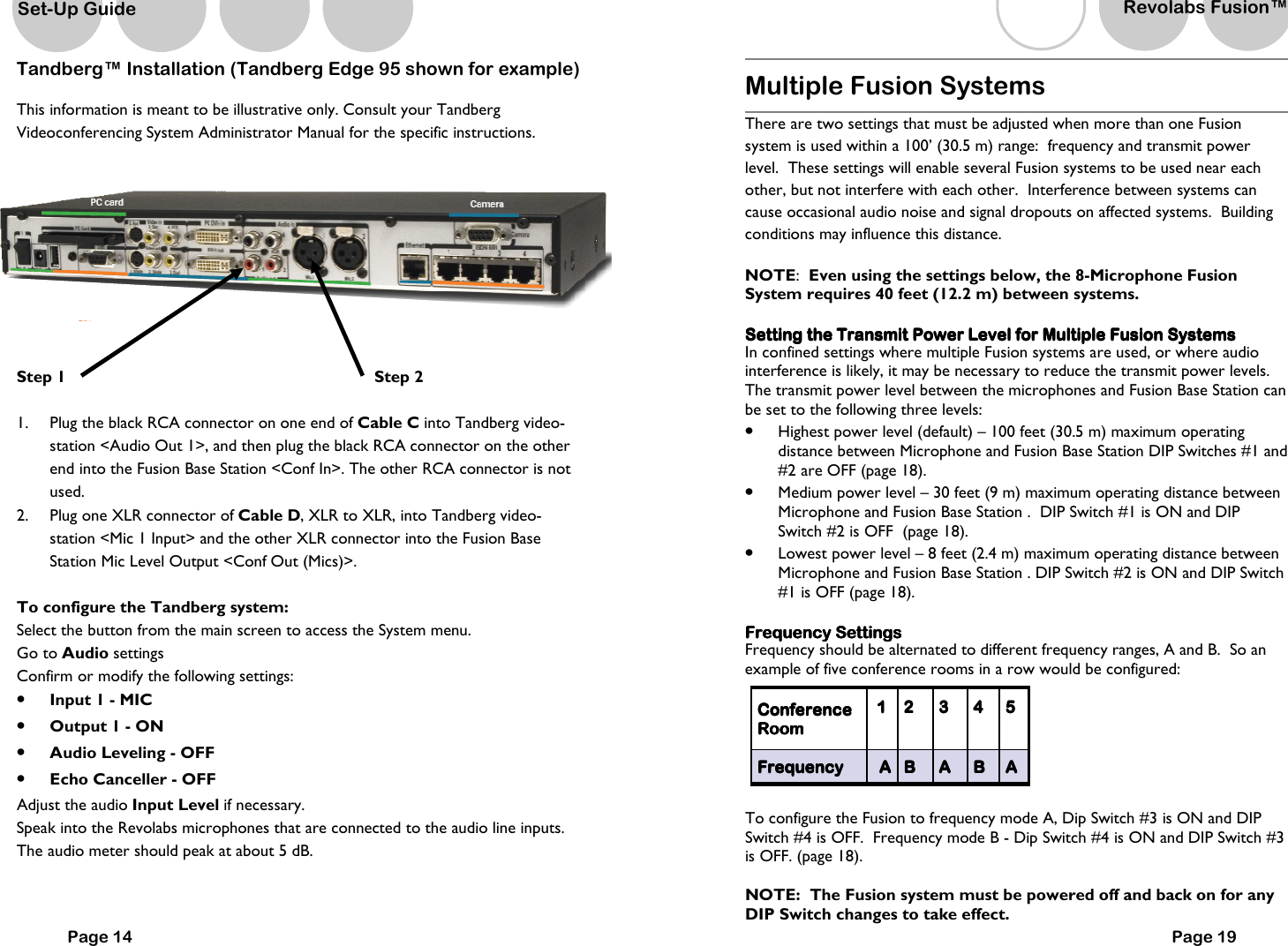 Tandberg&trade; Installation (Tandberg Edge 95 shown for example) This information is meant to be illustrative only. Consult your Tandberg Videoconferencing System Administrator Manual for the specific instructions.    Step 1                        Step 2  1.  Plug the black RCA connector on one end of Cable C into Tandberg video-station <Audio Out 1>, and then plug the black RCA connector on the other end into the Fusion Base Station <Conf In>. The other RCA connector is not used. 2.  Plug one XLR connector of Cable D, XLR to XLR, into Tandberg video-station <Mic 1 Input> and the other XLR connector into the Fusion Base Station Mic Level Output <Conf Out (Mics)>.  To configure the Tandberg system: Select the button from the main screen to access the System menu. Go to Audio settings Confirm or modify the following settings: &bull;  Input 1 - MIC &bull;  Output 1 - ON &bull;  Audio Leveling - OFF &bull;  Echo Canceller - OFF Adjust the audio Input Level if necessary. Speak into the Revolabs microphones that are connected to the audio line inputs. The audio meter should peak at about 5 dB. Page 14 Set-Up Guide Multiple Fusion Systems  There are two settings that must be adjusted when more than one Fusion system is used within a 100&rsquo; (30.5 m) range:  frequency and transmit power level.  These settings will enable several Fusion systems to be used near each other, but not interfere with each other.  Interference between systems can cause occasional audio noise and signal dropouts on affected systems.  Building conditions may influence this distance.     NOTE:  Even using the settings below, the 8-Microphone Fusion System requires 40 feet (12.2 m) between systems.      Setting the Transmit Power Level for Multiple Fusion SystemsSetting the Transmit Power Level for Multiple Fusion SystemsSetting the Transmit Power Level for Multiple Fusion SystemsSetting the Transmit Power Level for Multiple Fusion Systems    In confined settings where multiple Fusion systems are used, or where audio interference is likely, it may be necessary to reduce the transmit power levels.  The transmit power level between the microphones and Fusion Base Station can be set to the following three levels: &bull;  Highest power level (default) &ndash; 100 feet (30.5 m) maximum operating distance between Microphone and Fusion Base Station DIP Switches #1 and #2 are OFF (page 18). &bull;  Medium power level &ndash; 30 feet (9 m) maximum operating distance between Microphone and Fusion Base Station .  DIP Switch #1 is ON and DIP Switch #2 is OFF  (page 18).   &bull;  Lowest power level &ndash; 8 feet (2.4 m) maximum operating distance between Microphone and Fusion Base Station . DIP Switch #2 is ON and DIP Switch #1 is OFF (page 18).  Frequency SettingsFrequency SettingsFrequency SettingsFrequency Settings    Frequency should be alternated to different frequency ranges, A and B.  So an example of five conference rooms in a row would be configured:      To configure the Fusion to frequency mode A, Dip Switch #3 is ON and DIP Switch #4 is OFF.  Frequency mode B - Dip Switch #4 is ON and DIP Switch #3 is OFF. (page 18).  NOTE:  The Fusion system must be powered off and back on for any DIP Switch changes to take effect.    ConferenceConferenceConferenceConference    RoomRoomRoomRoom    1111     2222     3333     4444     5555    FrequencyFrequencyFrequencyFrequency     AAAA     BBBB     AAAA     BBBB     AAAA    Page 19 Revolabs Fusion&trade;  