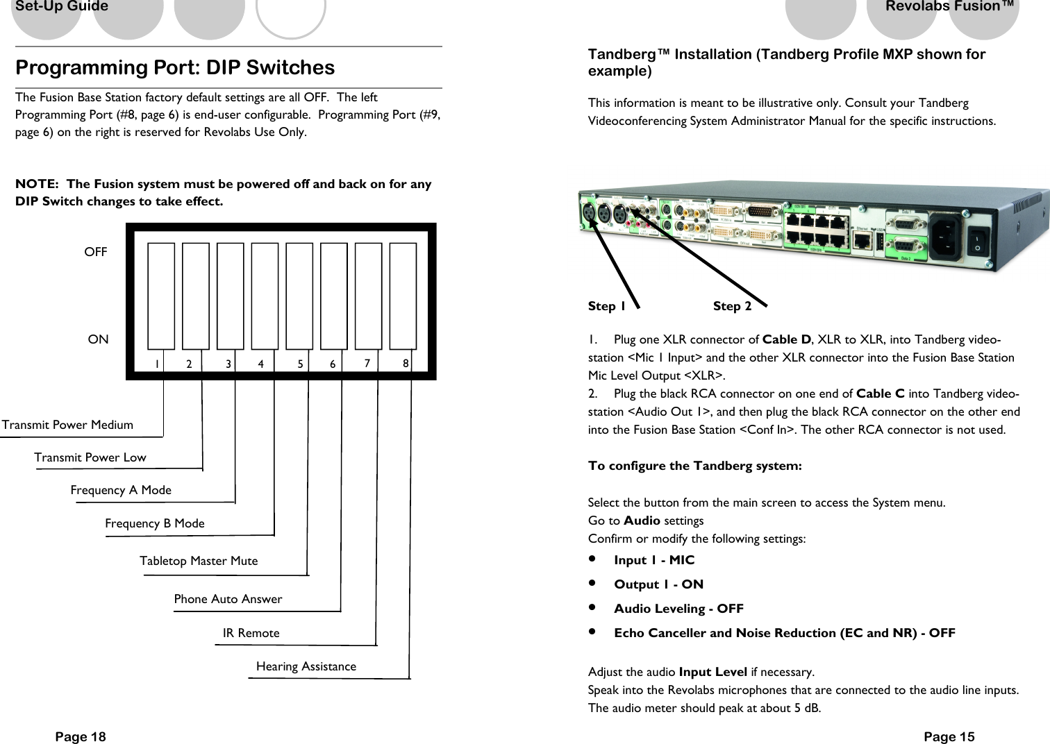 Programming Port: DIP Switches  The Fusion Base Station factory default settings are all OFF.  The left Programming Port (#8, page 6) is end-user configurable.  Programming Port (#9, page 6) on the right is reserved for Revolabs Use Only.      NOTE:  The Fusion system must be powered off and back on for any DIP Switch changes to take effect.    OFF ON Transmit Power Medium Frequency A Mode   Tabletop Master Mute   Frequency B Mode   Phone Auto Answer   Transmit Power Low   1  2  3  4  5  6 Page 18 IR Remote  Set-Up Guide Hearing Assistance 7  8  Tandberg&trade; Installation (Tandberg Profile MXP shown for example) This information is meant to be illustrative only. Consult your Tandberg Videoconferencing System Administrator Manual for the specific instructions.     Step 1                 Step 2  1.  Plug one XLR connector of Cable D, XLR to XLR, into Tandberg video-station <Mic 1 Input> and the other XLR connector into the Fusion Base Station Mic Level Output <XLR>. 2.  Plug the black RCA connector on one end of Cable C into Tandberg video-station <Audio Out 1>, and then plug the black RCA connector on the other end into the Fusion Base Station <Conf In>. The other RCA connector is not used.  To configure the Tandberg system:  Select the button from the main screen to access the System menu. Go to Audio settings Confirm or modify the following settings: &bull;  Input 1 - MIC &bull;  Output 1 - ON &bull;  Audio Leveling - OFF &bull;  Echo Canceller and Noise Reduction (EC and NR) - OFF  Adjust the audio Input Level if necessary. Speak into the Revolabs microphones that are connected to the audio line inputs. The audio meter should peak at about 5 dB. Page 15 Revolabs Fusion&trade;  