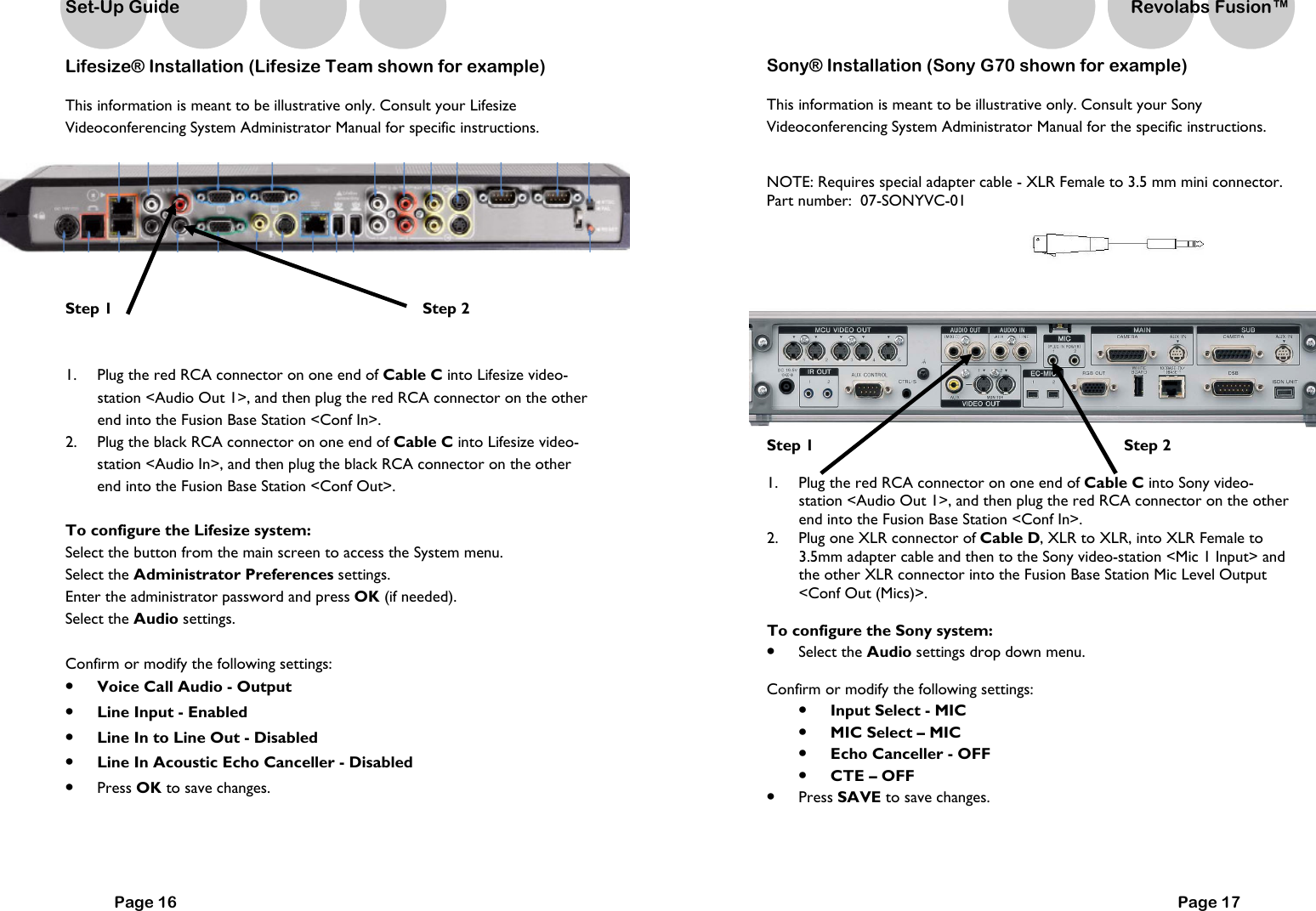 Set-Up Guide Lifesize&reg; Installation (Lifesize Team shown for example) This information is meant to be illustrative only. Consult your Lifesize Videoconferencing System Administrator Manual for specific instructions.      Step 1                         Step 2   1.  Plug the red RCA connector on one end of Cable C into Lifesize video-station <Audio Out 1>, and then plug the red RCA connector on the other end into the Fusion Base Station <Conf In>. 2.  Plug the black RCA connector on one end of Cable C into Lifesize video-station <Audio In>, and then plug the black RCA connector on the other end into the Fusion Base Station <Conf Out>.  To configure the Lifesize system: Select the button from the main screen to access the System menu. Select the Administrator Preferences settings. Enter the administrator password and press OK (if needed). Select the Audio settings.  Confirm or modify the following settings: &bull;  Voice Call Audio - Output  &bull;  Line Input - Enabled &bull;  Line In to Line Out - Disabled &bull;  Line In Acoustic Echo Canceller - Disabled &bull;  Press OK to save changes.   Page 16 Sony&reg; Installation (Sony G70 shown for example) This information is meant to be illustrative only. Consult your Sony Videoconferencing System Administrator Manual for the specific instructions.     NOTE: Requires special adapter cable - XLR Female to 3.5 mm mini connector.  Part number:  07-SONYVC-01                   Step 1                             Step 2  1.  Plug the red RCA connector on one end of Cable C into Sony video-station <Audio Out 1>, and then plug the red RCA connector on the other end into the Fusion Base Station <Conf In>. 2.  Plug one XLR connector of Cable D, XLR to XLR, into XLR Female to 3.5mm adapter cable and then to the Sony video-station <Mic 1 Input> and the other XLR connector into the Fusion Base Station Mic Level Output <Conf Out (Mics)>.  To configure the Sony system: &bull;  Select the Audio settings drop down menu.  Confirm or modify the following settings: &bull;  Input Select - MIC &bull;  MIC Select &ndash; MIC  &bull;  Echo Canceller - OFF &bull;  CTE &ndash; OFF &bull;  Press SAVE to save changes. Page 17 Revolabs Fusion&trade;  