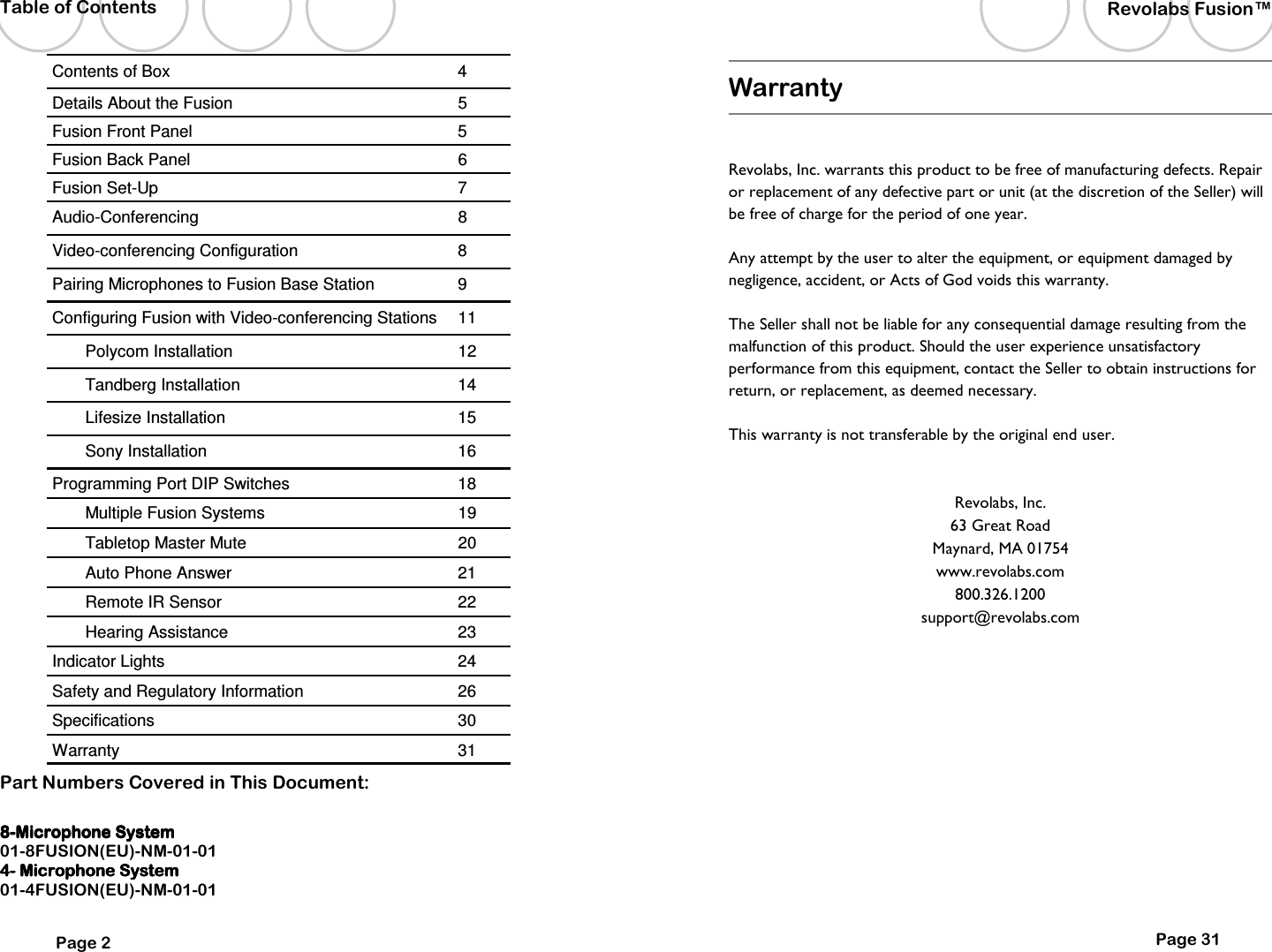 8888----Microphone SystemMicrophone SystemMicrophone SystemMicrophone System    01-8FUSION(EU)-NM-01-01 4444----    Microphone SystemMicrophone SystemMicrophone SystemMicrophone System    01-4FUSION(EU)-NM-01-01  Part Numbers Covered in This Document: Contents of Box  4 Details About the Fusion  5 Fusion Front Panel  5 Fusion Back Panel  6 Fusion Set-Up  7 Audio-Conferencing  8 Video-conferencing Configuration  8 Pairing Microphones to Fusion Base Station  9 Polycom Installation  12 Tandberg Installation  14 Lifesize Installation  15 Sony Installation  16 Programming Port DIP Switches  18 Multiple Fusion Systems  19 Tabletop Master Mute  20 Auto Phone Answer  21 Remote IR Sensor  22 Hearing Assistance  23 Indicator Lights  24 Safety and Regulatory Information   26 Specifications  30 Warranty  31 Configuring Fusion with Video-conferencing Stations  11 Page 2 Table of Contents Page 31 Revolabs Fusion&trade;  Warranty  Revolabs, Inc. warrants this product to be free of manufacturing defects. Repair or replacement of any defective part or unit (at the discretion of the Seller) will be free of charge for the period of one year. Any attempt by the user to alter the equipment, or equipment damaged by negligence, accident, or Acts of God voids this warranty. The Seller shall not be liable for any consequential damage resulting from the malfunction of this product. Should the user experience unsatisfactory performance from this equipment, contact the Seller to obtain instructions for return, or replacement, as deemed necessary. This warranty is not transferable by the original end user.  Revolabs, Inc. 63 Great Road Maynard, MA 01754 www.revolabs.com 800.326.1200 support@revolabs.com 