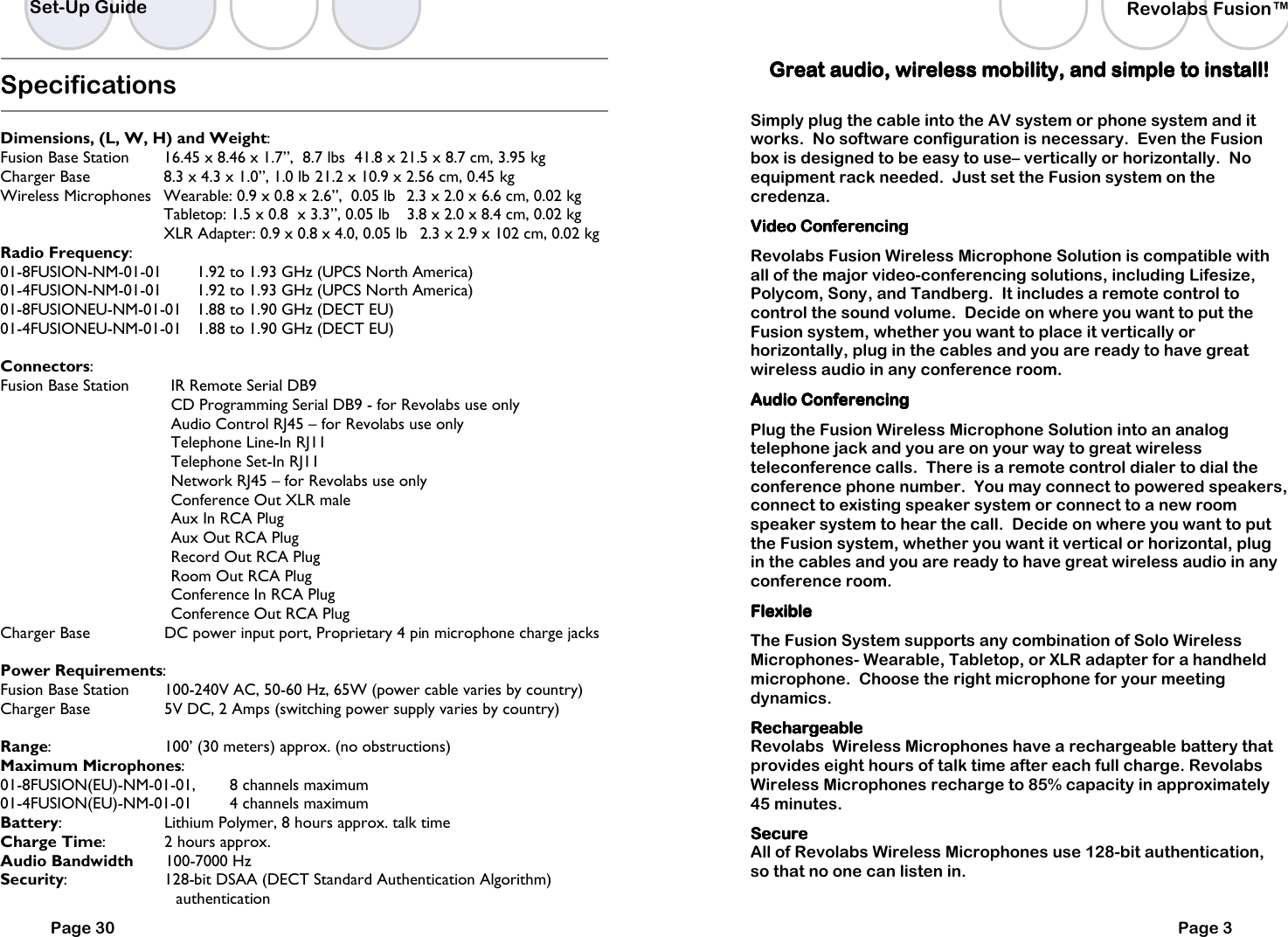 Specifications  Dimensions, (L, W, H) and Weight: Fusion Base Station   16.45 x 8.46 x 1.7&rdquo;,  8.7 lbs  41.8 x 21.5 x 8.7 cm, 3.95 kg Charger Base    8.3 x 4.3 x 1.0&rdquo;, 1.0 lb  21.2 x 10.9 x 2.56 cm, 0.45 kg Wireless Microphones  Wearable: 0.9 x 0.8 x 2.6&rdquo;,  0.05 lb  2.3 x 2.0 x 6.6 cm, 0.02 kg   Tabletop: 1.5 x 0.8  x 3.3&rdquo;, 0.05 lb   3.8 x 2.0 x 8.4 cm, 0.02 kg   XLR Adapter: 0.9 x 0.8 x 4.0, 0.05 lb   2.3 x 2.9 x 102 cm, 0.02 kg Radio Frequency:  01-8FUSION-NM-01-01   1.92 to 1.93 GHz (UPCS North America) 01-4FUSION-NM-01-01   1.92 to 1.93 GHz (UPCS North America)   01-8FUSIONEU-NM-01-01  1.88 to 1.90 GHz (DECT EU) 01-4FUSIONEU-NM-01-01  1.88 to 1.90 GHz (DECT EU)  Connectors:  Fusion Base Station       IR Remote Serial DB9                         CD Programming Serial DB9 - for Revolabs use only                        Audio Control RJ45 &ndash; for Revolabs use only                        Telephone Line-In RJ11                         Telephone Set-In RJ11                         Network RJ45 &ndash; for Revolabs use only                        Conference Out XLR male                        Aux In RCA Plug                        Aux Out RCA Plug                        Record Out RCA Plug                        Room Out RCA Plug                        Conference In RCA Plug                        Conference Out RCA Plug Charger Base    DC power input port, Proprietary 4 pin microphone charge jacks  Power Requirements: Fusion Base Station   100-240V AC, 50-60 Hz, 65W (power cable varies by country) Charger Base      5V DC, 2 Amps (switching power supply varies by country)  Range:    100&rsquo; (30 meters) approx. (no obstructions) Maximum Microphones:   01-8FUSION(EU)-NM-01-01,   8 channels maximum  01-4FUSION(EU)-NM-01-01    4 channels maximum  Battery:    Lithium Polymer, 8 hours approx. talk time Charge Time:    2 hours approx. Audio Bandwidth       100-7000 Hz Security:    128-bit DSAA (DECT Standard Authentication Algorithm) authentication Set-Up Guide Page 30 Revolabs Fusion&trade;  Page 3 Great audio, wireless mobility, and simple to install! Great audio, wireless mobility, and simple to install! Great audio, wireless mobility, and simple to install! Great audio, wireless mobility, and simple to install!      Simply plug the cable into the AV system or phone system and it works.  No software configuration is necessary.  Even the Fusion box is designed to be easy to use&ndash; vertically or horizontally.  No equipment rack needed.  Just set the Fusion system on the credenza. Video Conferencing Video Conferencing Video Conferencing Video Conferencing     Revolabs Fusion Wireless Microphone Solution is compatible with all of the major video-conferencing solutions, including Lifesize, Polycom, Sony, and Tandberg.  It includes a remote control to control the sound volume.  Decide on where you want to put the Fusion system, whether you want to place it vertically or horizontally, plug in the cables and you are ready to have great wireless audio in any conference room.  Audio Conferencing Audio Conferencing Audio Conferencing Audio Conferencing     Plug the Fusion Wireless Microphone Solution into an analog telephone jack and you are on your way to great wireless teleconference calls.  There is a remote control dialer to dial the conference phone number.  You may connect to powered speakers,  connect to existing speaker system or connect to a new room speaker system to hear the call.  Decide on where you want to put the Fusion system, whether you want it vertical or horizontal, plug in the cables and you are ready to have great wireless audio in any conference room. FlexibleFlexibleFlexibleFlexible    The Fusion System supports any combination of Solo Wireless Microphones- Wearable, Tabletop, or XLR adapter for a handheld microphone.  Choose the right microphone for your meeting dynamics.   RechargeableRechargeableRechargeableRechargeable Revolabs  Wireless Microphones have a rechargeable battery that provides eight hours of talk time after each full charge. Revolabs Wireless Microphones recharge to 85% capacity in approximately 45 minutes.  SecureSecureSecureSecure    All of Revolabs Wireless Microphones use 128-bit authentication,  so that no one can listen in. 