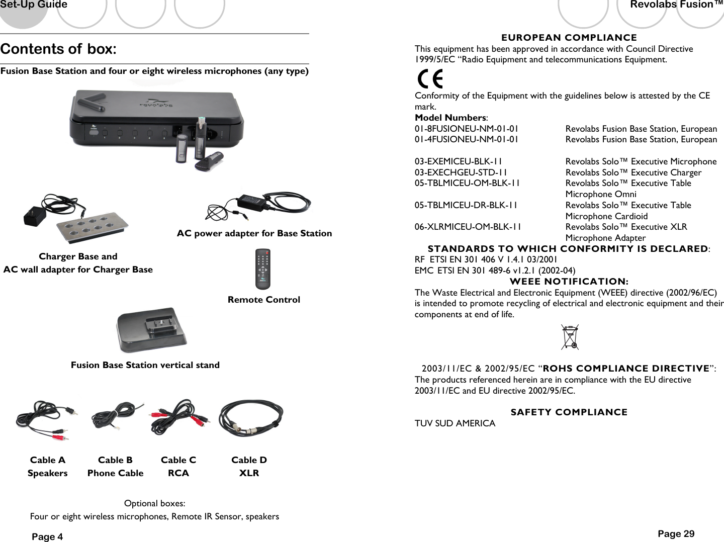 Contents of box:   Fusion Base Station and four or eight wireless microphones (any type)              Optional boxes:   Four or eight wireless microphones, Remote IR Sensor, speakers Cable A Speakers Cable B Phone Cable Cable C RCA Cable D XLR Set-Up Guide Page 4 AC power adapter for Base Station Charger Base and  AC wall adapter for Charger Base Remote Control Fusion Base Station vertical stand Page 29 EUROPEAN COMPLIANCE This equipment has been approved in accordance with Council Directive 1999/5/EC &ldquo;Radio Equipment and telecommunications Equipment.  Conformity of the Equipment with the guidelines below is attested by the CE mark. Model Numbers: 01-8FUSIONEU-NM-01-01  Revolabs Fusion Base Station, European 01-4FUSIONEU-NM-01-01  Revolabs Fusion Base Station, European  03-EXEMICEU-BLK-11  Revolabs Solo&trade; Executive Microphone 03-EXECHGEU-STD-11                Revolabs Solo&trade; Executive Charger 05-TBLMICEU-OM-BLK-11  Revolabs Solo&trade; Executive Table Microphone Omni 05-TBLMICEU-DR-BLK-11  Revolabs Solo&trade; Executive Table Microphone Cardioid 06-XLRMICEU-OM-BLK-11  Revolabs Solo&trade; Executive XLR Microphone Adapter STANDARDS TO WHICH CONFORMITY IS DECLARED: RF  ETSI EN 301 406 V 1.4.1 03/2001 EMC  ETSI EN 301 489-6 v1.2.1 (2002-04) WEEE NOTIFICATION: The Waste Electrical and Electronic Equipment (WEEE) directive (2002/96/EC) is intended to promote recycling of electrical and electronic equipment and their components at end of life.   2003/11/EC &amp; 2002/95/EC &ldquo;ROHS COMPLIANCE DIRECTIVE&rdquo;: The products referenced herein are in compliance with the EU directive 2003/11/EC and EU directive 2002/95/EC.  SAFETY COMPLIANCE TUV SUD AMERICA   Revolabs Fusion&trade;  