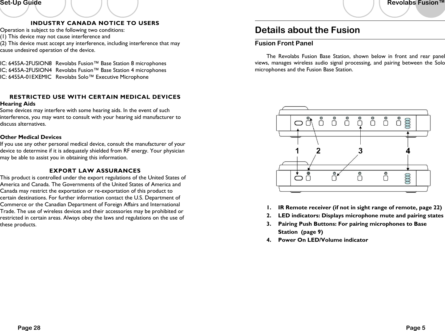 INDUSTRY CANADA NOTICE TO USERS Operation is subject to the following two conditions:  (1) This device may not cause interference and  (2) This device must accept any interference, including interference that may cause undesired operation of the device.  IC: 6455A-2FUSION8  Revolabs Fusion&trade; Base Station 8 microphones IC; 6455A-2FUSION4  Revolabs Fusion&trade; Base Station 4 microphones IC: 6455A-01EXEMIC   Revolabs Solo&trade; Executive Microphone   RESTRICTED USE WITH CERTAIN MEDICAL DEVICES Hearing Aids Some devices may interfere with some hearing aids. In the event of such interference, you may want to consult with your hearing aid manufacturer to discuss alternatives.  Other Medical Devices If you use any other personal medical device, consult the manufacturer of your device to determine if it is adequately shielded from RF energy. Your physician may be able to assist you in obtaining this information.   EXPORT LAW ASSURANCES This product is controlled under the export regulations of the United States of America and Canada. The Governments of the United States of America and Canada may restrict the exportation or re-exportation of this product to certain destinations. For further information contact the U.S. Department of Commerce or the Canadian Department of Foreign Affairs and International Trade. The use of wireless devices and their accessories may be prohibited or restricted in certain areas. Always obey the laws and regulations on the use of these products.   Page 28 Set-Up Guide Details about the Fusion Fusion Front Panel  The  Revolabs  Fusion  Base  Station,  shown  below  in  front  and  rear  panel views,  manages  wireless  audio  signal  processing,  and  pairing  between  the  Solo  microphones and the Fusion Base Station.    1.  IR Remote receiver (if not in sight range of remote, page 22) 2.  LED indicators: Displays microphone mute and pairing states 3.  Pairing Push Buttons: For pairing microphones to Base Station  (page 9) 4.  Power On LED/Volume indicator Page 5 Revolabs Fusion&trade;  
