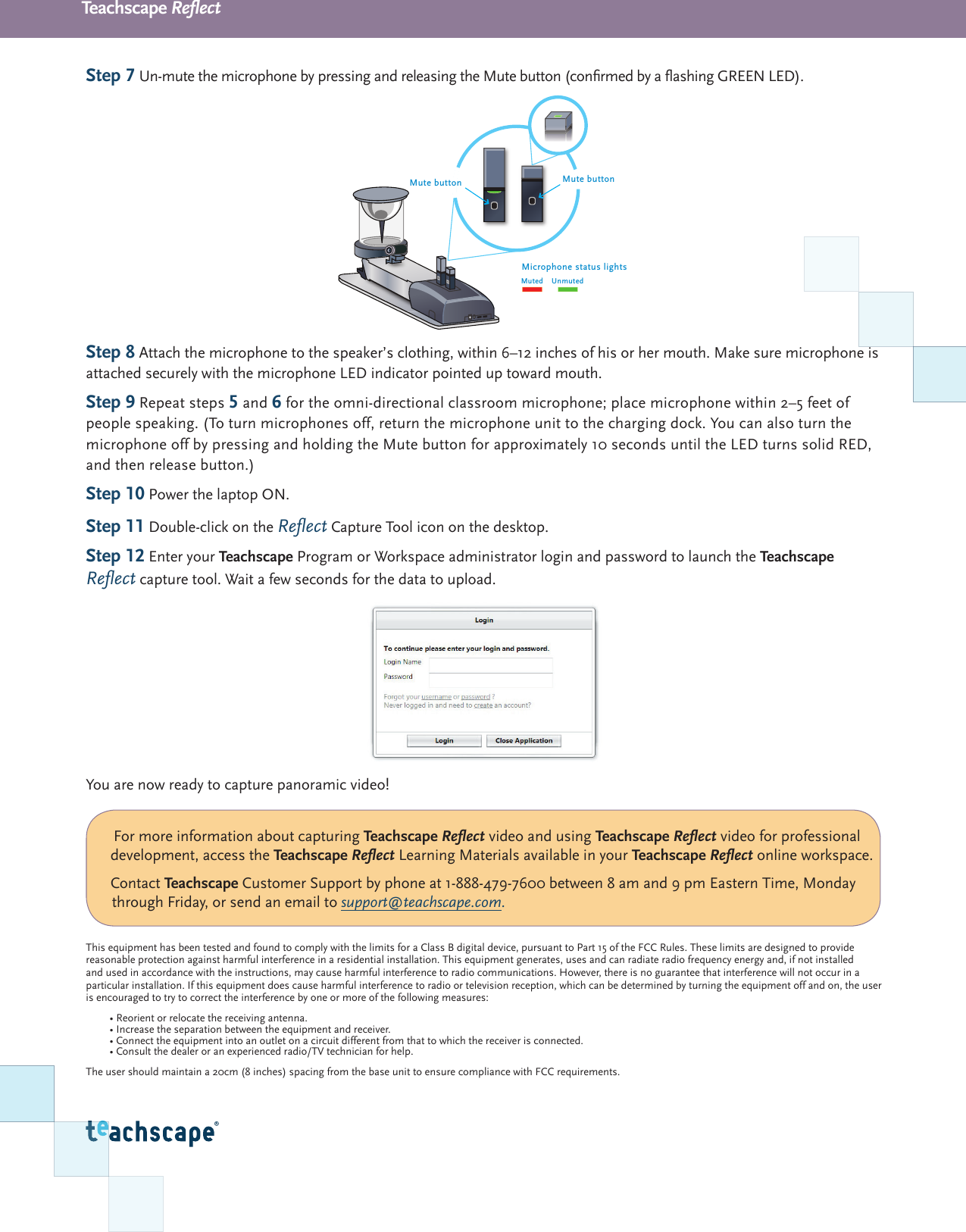 Teachscape ReectStep 7 Un-mute the microphone by pressing and releasing the Mute button (conrmed by a ashing GREEN LED).Step 8 Attach the microphone to the speaker&rsquo;s clothing, within 6&ndash;12 inches of his or her mouth. Make sure microphone is attached securely with the microphone LED indicator pointed up toward mouth.Step 9 Repeat steps 5 and 6 for the omni-directional classroom microphone; place microphone within 2&ndash;5 feet of people speaking. (To turn microphones off, return the microphone unit to the charging dock. You can also turn the microphone off by pressing and holding the Mute button for approximately 10 seconds until the LED turns solid RED, and then release button.)Step 10 Power the laptop ON.Step 11 Double-click on the Reect Capture Tool icon on the desktop. Step 12 Enter your Teachscape Program or Workspace administrator login and password to launch the Teachscape Reect capture tool. Wait a few seconds for the data to upload. You are now ready to capture panoramic video!This equipment has been tested and found to comply with the limits for a Class B digital device, pursuant to Part 15 of the FCC Rules. These limits are designed to provide reasonable protection against harmful interference in a residential installation. This equipment generates, uses and can radiate radio frequency energy and, if not installed and used in accordance with the instructions, may cause harmful interference to radio communications. However, there is no guarantee that interference will not occur in a particular installation. If this equipment does cause harmful interference to radio or television reception, which can be determined by turning the equipment off and on, the user is encouraged to try to correct the interference by one or more of the following measures:&bull; Reorient or relocate the receiving antenna. &bull; Increase the separation between the equipment and receiver. &bull; Connect the equipment into an outlet on a circuit different from that to which the receiver is connected. &bull; Consult the dealer or an experienced radio/TV technician for help.The user should maintain a 20cm (8 inches) spacing from the base unit to ensure compliance with FCC requirements.Mute buttonMute buttonMicrophone status lightsMuted Unmuted For more information about capturing Teachscape Reect video and using Teachscape Reect video for professional development, access the Teachscape Reect Learning Materials available in your Teachscape Reect online workspace.Contact Teachscape Customer Support by phone at 1-888-479-7600 between 8 am and 9 pm Eastern Time, Monday through Friday, or send an email to support@teachscape.com.