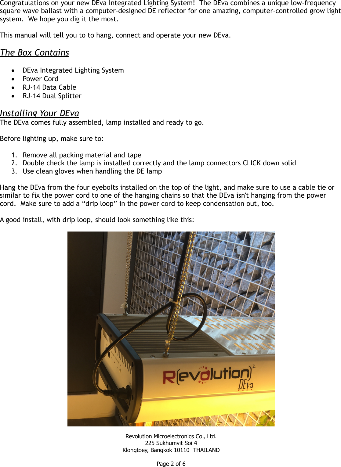 Congratulations on your new DEva Integrated Lighting System!  The DEva combines a unique low-frequency square wave ballast with a computer-designed DE reflector for one amazing, computer-controlled grow lightsystem.  We hope you dig it the most.This manual will tell you to to hang, connect and operate your new DEva.The Box ContainsDEva Integrated Lighting SystemPower CordRJ-14 Data CableRJ-14 Dual SplitterInstalling Your DEvaThe DEva comes fully assembled, lamp installed and ready to go.  Before lighting up, make sure to:1. Remove all packing material and tape2. Double check the lamp is installed correctly and the lamp connectors CLICK down solid3. Use clean gloves when handling the DE lampHang the DEva from the four eyebolts installed on the top of the light, and make sure to use a cable tie or similar to fix the power cord to one of the hanging chains so that the DEva isn&apos;t hanging from the power cord.  Make sure to add a “drip loop” in the power cord to keep condensation out, too.A good install, with drip loop, should look something like this:Revolution Microelectronics Co., Ltd.225 Sukhumvit Soi 4Klongtoey, Bangkok 10110  THAILANDPage 2 of 6