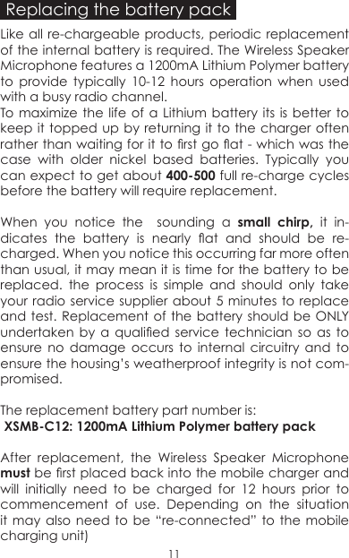 Replacing the battery packLike all re-chargeable products, periodic replacement of the internal battery is required. The Wireless Speaker Microphone features a 1200mA Lithium Polymer battery  to provide typically 10-12 hours operation when used with a busy radio channel. To maximize the life of a Lithium battery its is better to keep it topped up by returning it to the charger often rather than waiting for it to rst go at - which was the case with older nickel based batteries. Typically you can expect to get about 400-500 full re-charge cycles before the battery will require replacement.When you notice the  sounding a small chirp, it in-dicates  the  battery  is  nearly  at  and  should  be  re-charged. When you notice this occurring far more often than usual, it may mean it is time for the battery to be replaced. the process is simple and should only take your radio service supplier about 5 minutes to replace and test. Replacement of the battery should be ONLY undertaken  by  a  qualied  service  technician  so  as  to ensure no damage occurs to internal circuitry and to ensure the housing’s weatherproof integrity is not com-promised. The replacement battery part number is: XSMB-C12: 1200mA Lithium Polymer battery packAfter replacement, the Wireless Speaker Microphone must be rst placed back into the mobile charger and  will initially need to be charged for 12 hours prior to commencement of use. Depending on the situation it may  also need  to be  “re-connected” to  the mobile charging unit)11