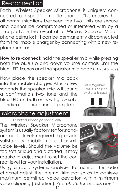 Re-connectionEach  Wireless Speaker Microphone is uniquely con-nected to a specic  mobile charger. This ensures that all communications between the two units are secure and cannot be compromised or interfered with by a third party. In the event of a  Wireless Speaker Micro-phone being lost, it can be permanently disconnected from the  mobile charger by connecting with a new re-placement unit.How to re-connect: hold the speaker mic while pressing both the blue up and down volume controls until the blue LED ashes and the speaker mic beeps.(About 8 secs.) Press together until LED ashes and unit beepsNow place the speaker mic back into the mobile charger. After a few seconds the speaker mic will sound a  conrmation  two  tone  and  the blue LED on both units will glow solid to indicate connection is complete.Microphone adjustmentThe Wireless Speaker Microphone system is usually factory set for stand-ard audio levels required to provide satisfactory mobile radio transmit voice levels. Should the volume be too soft or loud and distorted, it may require re-adjustment to set the cor-rect level for your installation.Using a radio systems analyser to monitor the radio channel adjust the internal trim pot so as to achieve maximum permitted voice deviation within minimum voice clipping (distortion). See photo for access point Qualied service personnel only!12