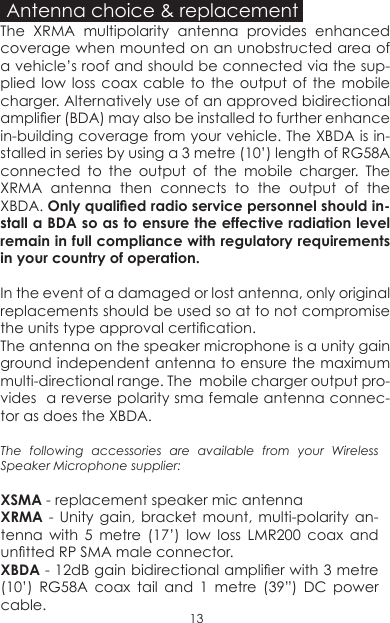 Antenna choice &amp; replacementThe XRMA multipolarity antenna provides enhanced coverage when mounted on an unobstructed area of a vehicle’s roof and should be connected via the sup-plied low loss coax cable to the output of the mobile charger. Alternatively use of an approved bidirectional amplier (BDA) may also be installed to further enhance in-building coverage from your vehicle. The XBDA is in-stalled in series by using a 3 metre (10’) length of RG58A connected to the output of the mobile charger. The XRMA antenna then connects to the output of the XBDA. Only qualied radio service personnel should in-stall a BDA so as to ensure the effective radiation level remain in full compliance with regulatory requirements in your country of operation�In the event of a damaged or lost antenna, only original replacements should be used so at to not compromise the units type approval certication.The antenna on the speaker microphone is a unity gain ground independent antenna to ensure the maximum multi-directional range. The  mobile charger output pro-vides  a reverse polarity sma female antenna connec-tor as does the XBDA. The  following  accessories  are  available  from  your  Wireless Speaker Microphone supplier:XSMA - replacement speaker mic antennaXRMA - Unity gain, bracket mount, multi-polarity an-tenna with 5 metre (17’) low loss LMR200 coax and untted RP SMA male connector.XBDA - 12dB gain bidirectional amplier with 3 metre (10’) RG58A coax tail and 1 metre (39”) DC power cable.13