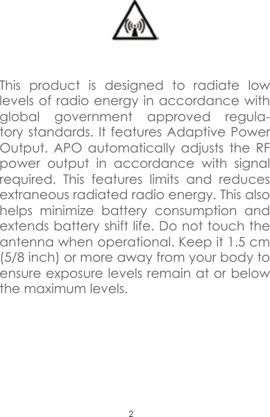 2This product is designed to radiate low levels of radio energy in accordance with global government approved regula-tory standards. It features Adaptive Power Output. APO automatically adjusts the RF power output in accordance with signal required. This features limits and reduces extraneous radiated radio energy. This also helps minimize battery consumption and extends battery shift life. Do not touch the antenna when operational. Keep it 1.5 cm (5/8 inch) or more away from your body to ensure exposure levels remain at or below the maximum levels. 