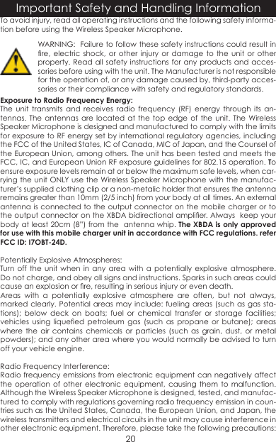 To avoid injury, read all operating instructions and the following safety informa-tion before using the Wireless Speaker Microphone.  Exposure to Radio Frequency Energy:The unit transmits and receives radio frequency (RF) energy through its an-tennas. The antennas are located at the top edge of the unit. The Wireless Speaker Microphone is designed and manufactured to comply with the limits for exposure to RF energy set by international regulatory agencies, including the FCC of the United States, IC of Canada, MIC of Japan, and the Counsel of the European Union, among others. The unit has been tested and meets the FCC, IC, and European Union RF exposure guidelines for 802.15 operation. To ensure exposure levels remain at or below the maximum safe levels, when car-rying the unit ONLY use the Wireless Speaker Microphone with the manufac-turer’s supplied clothing clip or a non-metalic holder that ensures the antenna remains greater than 10mm (2/5 inch) from your body at all times. An external antenna is connected to the output connector on the mobile charger or to the output connector on the XBDA bidirectional amplier. Always  keep your body at least 20cm (8”) from the  antenna whip. The XBDA is only approved for use with this mobile charger unit in accordance with FCC regulations� refer FCC ID: I7OBT-24D�Potentially Explosive Atmospheres:Turn off the unit when in any area with a potentially explosive atmosphere. Do not charge, and obey all signs and instructions. Sparks in such areas could cause an explosion or re, resulting in serious injury or even death.Areas with a potentially explosive atmosphere are often, but not always, marked clearly. Potential areas may include: fueling areas (such as gas sta-tions); below deck on boats; fuel or chemical transfer or storage facilities; vehicles  using  liqueed  petroleum  gas  (such  as  propane  or  butane);  areas where the air contains chemicals or particles (such as grain, dust, or metal powders); and any other area where you would normally be advised to turn off your vehicle engine.Radio Frequency Interference:Radio frequency emissions from electronic equipment can negatively affect the operation of other electronic equipment, causing them to malfunction. Although the Wireless Speaker Microphone is designed, tested, and manufac-tured to comply with regulations governing radio frequency emission in coun-tries such as the United States, Canada, the European Union, and Japan, the wireless transmitters and electrical circuits in the unit may cause interference in other electronic equipment. Therefore, please take the following precautions:Important Safety and Handling Information20WARNING:  Failure to follow these safety instructions could result in re, electric shock, or other injury  or  damage  to  the  unit  or  other property. Read all safety instructions for any products and acces-sories before using with the unit. The Manufacturer is not responsible for the operation of, or any damage caused by, third-party acces-sories or their compliance with safety and regulatory standards.