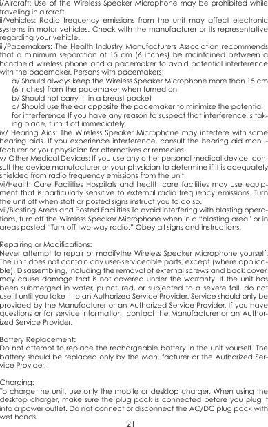i/Aircraft: Use of the Wireless Speaker Microphone may be prohibited while traveling in aircraft. ii/Vehicles: Radio frequency emissions from the unit may affect electronic systems in motor vehicles. Check with the manufacturer or its representative regarding your vehicle.iii/Pacemakers: The Health Industry Manufacturers Association recommends that a minimum separation of 15 cm (6 inches) be maintained between a handheld wireless phone and a pacemaker to avoid potential interference with the pacemaker. Persons with pacemakers:a/ Should always keep the Wireless Speaker Microphone more than 15 cm (6 inches) from the pacemaker when turned onb/ Should not carry it  in a breast pocket c/ Should use the ear opposite the pacemaker to minimize the potentialfor interference If you have any reason to suspect that interference is tak-ing place, turn it off immediately.iv/ Hearing Aids: The Wireless Speaker Microphone may interfere with some hearing aids. If you experience interference, consult the hearing aid manu-facturer or your physician for alternatives or remedies.v/ Other Medical Devices: If you use any other personal medical device, con-sult the device manufacturer or your physician to determine if it is adequately shielded from radio frequency emissions from the unit.vi/Health Care Facilities Hospitals and health care facilities may use equip-ment that is particularly sensitive to external radio frequency emissions. Turn the unit off when staff or posted signs instruct you to do so.vii/Blasting Areas and Posted Facilities To avoid interfering with blasting opera-tions, turn off the Wireless Speaker Microphone when in a “blasting area” or in areas posted “Turn off two-way radio.” Obey all signs and instructions.Repairing or Modications:Never attempt to repair or modifythe Wireless Speaker Microphone yourself. The unit does not contain any user-serviceable parts, except (where applica-ble). Disassembling, including the removal of external screws and back cover, may cause damage that is not covered under the warranty. If the unit has been submerged in water, punctured, or subjected to a severe fall, do not use it until you take it to an Authorized Service Provider. Service should only be provided by the Manufacturer or an Authorized Service Provider. If you have questions or for service information, contact the Manufacturer or an Author-ized Service Provider.Battery Replacement:Do not attempt to replace the rechargeable battery in the unit yourself. The battery should be replaced only by the Manufacturer or the Authorized Ser-vice Provider. Charging: To charge the unit, use only the mobile or desktop charger. When using the desktop charger, make sure the plug pack is connected before you plug it into a power outlet. Do not connect or disconnect the AC/DC plug pack with wet hands. 21