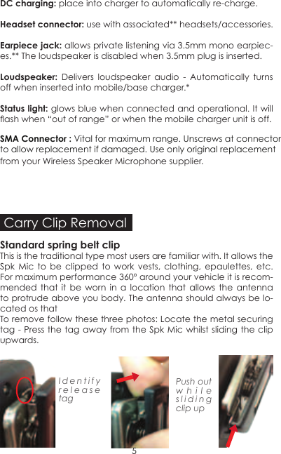 Carry Clip RemovalStandard spring belt clip This is the traditional type most users are familiar with. It allows the Spk Mic to be clipped to work vests, clothing, epaulettes, etc. For maximum performance 360º around your vehicle it is recom-mended that it be worn in a location that allows the antenna to protrude above you body. The antenna should always be lo-cated os thatTo remove follow these three photos: Locate the metal securing tag - Press the tag away from the Spk Mic whilst sliding the clip upwards.Identify release tagPush out while sliding clip up5DC charging: place into charger to automatically re-charge.Headset connector: use with associated** headsets/accessories.Earpiece jack: allows private listening via 3.5mm mono earpiec-es.** The loudspeaker is disabled when 3.5mm plug is inserted.Loudspeaker: Delivers loudspeaker audio - Automatically turns off when inserted into mobile/base charger.*Status light: glows blue when connected and operational. It will ash when “out of range” or when the mobile charger unit is off.from your Wireless Speaker Microphone supplier.SMA Connector : Vital for maximum range. Unscrews at connectorto allow replacement if damaged. Use only original replacement 