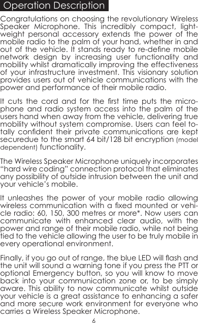 Operation DescriptionCongratulations on choosing the revolutionary Wireless Speaker Microphone. This incredibly compact, light-weight personal accessory extends the power of the mobile radio to the palm of your hand, whether in and out  of the vehicle.  It  stands  ready to  re-dene  mobile network design by increasing user functionality and mobility whilst dramatically improving the effectiveness of your infrastructure investment. This visionary solution provides users out of vehicle communications with the power and performance of their mobile radio. It  cuts  the  cord  and  for  the  rst  time  puts  the  micro-phone and radio system access into the palm of the users hand when away from the vehicle, delivering true mobility without system compromise. Users can feel to-tally  condent  their  private  communications  are  kept securedue to the smart 64 bit/128 bit encryption (model dependent) functionality.The Wireless Speaker Microphone uniquely incorporates “hard wire coding” connection protocol that eliminates any possibility of outside intrusion between the unit and your vehicle’s mobile. It unleashes the power of your mobile radio allowing wireless communication with a  xed mounted or vehi-cle radio: 60, 150, 300 metres or more*. Now users can communicate with enhanced clear audio, with the power and range of their mobile radio, while not being tied to the vehicle allowing the user to be truly mobile in every operational environment.Finally, if you go out of range, the blue LED will ash and the unit will sound a warning tone if you press the PTT or optional Emergency button, so you will know to move back into your communication zone or, to be simply aware. This ability to now communicate whilst outside your vehicle is a great assistance to enhancing a safer and more secure work environment for everyone who carries a Wireless Speaker Microphone. 6