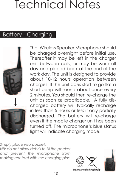 Technical Notes10Battery - ChargingThe  Wireless Speaker Microphone should be charged overnight before initial use. Thereafter it may be left in the charger unit between calls, or may be worn all day and placed back at the end of the work day. The unit is designed to provide about 10-12 hours operation between charges. If the unit does start to go at a short beep will sound about once every 2 minutes. You should then re-charge the unit as soon as practicable,  A fully dis-charged battery will typically recharge in less than 5 hours or less if only partially discharged. The battery will re-charge even if the mobile charger unit has been turned off. The microphone’s blue status light will indicate charging mode.Li-POLPlease recycle thoughtfullySimply place into pocket. NB: do not allow debris to ll the pocket and prevent the microphone from making contact with the charging pins.