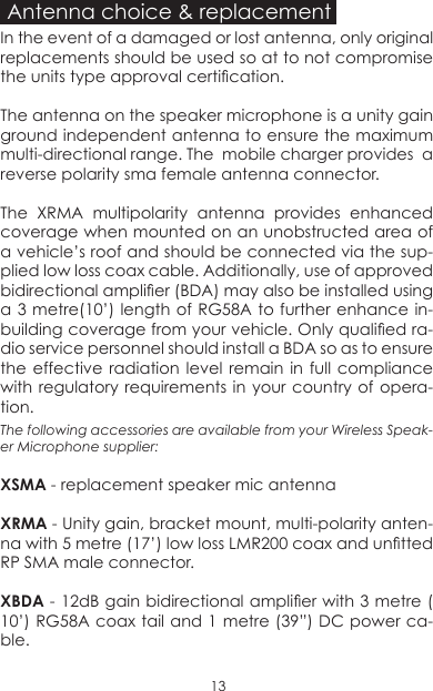 Antenna choice &amp; replacementIn the event of a damaged or lost antenna, only original replacements should be used so at to not compromise the units type approval certication.The antenna on the speaker microphone is a unity gain ground independent antenna to ensure the maximum multi-directional range. The  mobile charger provides  a reverse polarity sma female antenna connector. The XRMA multipolarity antenna provides enhanced coverage when mounted on an unobstructed area of a vehicle’s roof and should be connected via the sup-plied low loss coax cable. Additionally, use of approved bidirectional amplier (BDA) may also be installed using a 3 metre(10’) length of RG58A to further enhance in-building coverage from your vehicle. Only qualied ra-dio service personnel should install a BDA so as to ensure the effective radiation level remain in full compliance with regulatory requirements in your country of opera-tion.The following accessories are available from your Wireless Speak-er Microphone supplier:XSMA - replacement speaker mic antenna XRMA - Unity gain, bracket mount, multi-polarity anten-na with 5 metre (17’) low loss LMR200 coax and untted RP SMA male connector.XBDA - 12dB gain bidirectional amplier with 3 metre ( 10’) RG58A coax tail and 1 metre (39”) DC power ca-ble.13