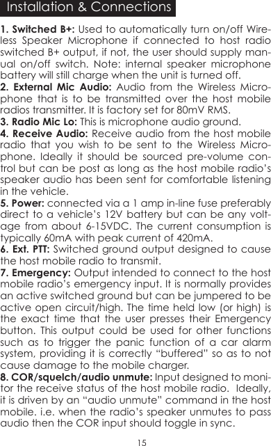 1� Switched B+: Used to automatically turn on/off Wire-less Speaker Microphone if connected to host radio switched B+ output, if not, the user should supply man-ual on/off switch. Note: internal speaker microphone battery will still charge when the unit is turned off. 2� External Mic Audio: Audio from the Wireless Micro-phone that is to be transmitted over the host mobile radios transmitter. It is factory set for 80mV RMS.3� Radio Mic Lo: This is microphone audio ground. 4� Receive Audio: Receive audio from the host mobile radio that you wish to be sent to the Wireless Micro-phone. Ideally it should be sourced pre-volume con-trol but can be post as long as the host mobile radio’s speaker audio has been sent for comfortable listening in the vehicle.5� Power: connected via a 1 amp in-line fuse preferably direct to a vehicle’s 12V battery but can be any volt-age from about 6-15VDC. The current consumption is typically 60mA with peak current of 420mA.6� Ext� PTT: Switched ground output designed to cause the host mobile radio to transmit.7� Emergency: Output intended to connect to the host mobile radio’s emergency input. It is normally provides an active switched ground but can be jumpered to be active open circuit/high. The time held low (or high) is the exact time that the user presses their Emergency button. This output could be used for other functions such as to trigger the panic function of a car alarm system, providing it is correctly “buffered” so  as  to not cause damage to the mobile charger.8� COR/squelch/audio unmute: Input designed to moni-tor the receive status of the host mobile radio.  Ideally, it is driven by an “audio unmute” command in the host mobile. i.e. when the radio’s speaker unmutes to pass audio then the COR input should toggle in sync. Installation &amp; Connections15