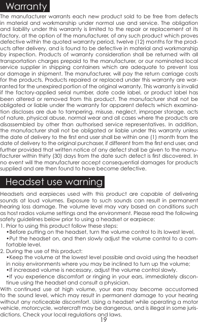 The manufacturer warrants each new product sold to be free from defects in material and workmanship under normal use and service. The obligation and liability under this warranty is limited to the repair or replacement at its factory, at the option of the manufacturer, of any such product which proves defective within the quoted warranty period, twelve (12) months for the prod-ucts after delivery, and is found to be defective in material and workmanship by inspection. Products of warranty consideration shall be returned with all transportation charges prepaid to the manufacturer, or our nominated local service supplier in shipping containers which are adequate to prevent loss or damage in shipment. The manufacturer, will pay the return carriage costs for the products. Products repaired or replaced under this warranty are war-ranted for the unexpired portion of the original warranty. This warranty is invalid if the factory-applied serial number, date code label, or product label has been altered or removed from this product. The manufacturer shall not be obligated or liable under the warranty for apparent defects which examina-tion discloses are due to tampering, misuse, neglect, improper storage, acts of nature, physical abuse, normal wear and all cases where the products are disassembled by other than authorised service representatives. In addition, the manufacturer shall not be obligated or liable under this warranty unless the date of delivery to the rst end user shall be within one (1) month from the date of delivery to the original purchaser, if different from the rst end user, and further provided that written notice of any defect shall be given to the manu-facturer within thirty (30) days from the date such defect is rst discovered. In no event will the manufacturer accept consequential damages for products supplied and are then found to have become defective.Headsets and earpieces used with this product are capable of delivering sounds at loud volumes. Exposure to such sounds can result in permanent hearing loss damage. The volume level may vary based on conditions such as host radios volume settings and the environment. Please read the following safety guidelines below prior to using a headset or earpiece:1. Prior to using this product follow these steps:•Before putting on the headset, turn the volume control to its lowest level,•Put the headset on, and then slowly adjust the volume control to a com-fortable level. 2. During the use of this product:•Keep the volume at the lowest level possible and avoid using the headset in noisy environments where you may be inclined to turn up the volume;•If increased volume is necessary, adjust the volume control slowly.•If you  experience discomfort or ringing in  your ears,  immediately discon-tinue using the headset and consult a physician.With continued use at high volume, your ears may become accustomed to the sound level, which may result in permanent damage to your hearing without any noticeable discomfort. Using a headset while operating a motor vehicle, motorcycle, watercraft may be dangerous, and is illegal in some juris-dictions. Check your local regulations and laws.WarrantyHeadset use warning19