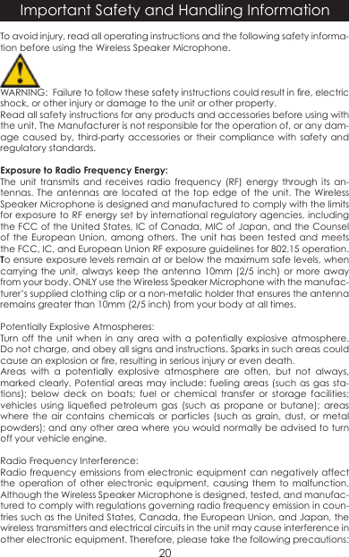 To avoid injury, read all operating instructions and the following safety informa-tion before using the Wireless Speaker Microphone.  WARNING:  Failure to follow these safety instructions could result in re, electric shock, or other injury or damage to the unit or other property.Read all safety instructions for any products and accessories before using with the unit. The Manufacturer is not responsible for the operation of, or any dam-age caused by, third-party accessories or their compliance with safety and regulatory standards.Exposure to Radio Frequency Energy:The unit transmits and receives radio frequency (RF) energy through its an-tennas. The antennas are located at the top edge of the unit. The Wireless Speaker Microphone is designed and manufactured to comply with the limits for exposure to RF energy set by international regulatory agencies, including the FCC of the United States, IC of Canada, MIC of Japan, and the Counsel of the European Union, among others. The unit has been tested and meets the FCC, IC, and European Union RF exposure guidelines for 802.15 operation. To ensure exposure levels remain at or below the maximum safe levels, when carrying the unit, always keep the antenna 10mm (2/5 inch) or more away from your body. ONLY use the Wireless Speaker Microphone with the manufac-turer’s supplied clothing clip or a non-metalic holder that ensures the antenna remains greater than 10mm (2/5 inch) from your body at all times.Potentially Explosive Atmospheres:Turn off the unit when in any area with a potentially explosive atmosphere. Do not charge, and obey all signs and instructions. Sparks in such areas could cause an explosion or re, resulting in serious injury or even death.Areas with a potentially explosive atmosphere are often, but not always, marked clearly. Potential areas may include: fueling areas (such as gas sta-tions); below deck on boats; fuel or chemical transfer or storage facilities; vehicles  using  liqueed  petroleum  gas  (such  as  propane  or  butane);  areas where the air contains chemicals or particles (such as grain, dust, or metal powders); and any other area where you would normally be advised to turn off your vehicle engine.Radio Frequency Interference:Radio frequency emissions from electronic equipment can negatively affect the operation of other electronic equipment, causing them to malfunction. Although the Wireless Speaker Microphone is designed, tested, and manufac-tured to comply with regulations governing radio frequency emission in coun-tries such as the United States, Canada, the European Union, and Japan, the wireless transmitters and electrical circuits in the unit may cause interference in other electronic equipment. Therefore, please take the following precautions:Important Safety and Handling Information20