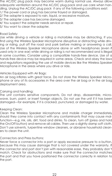 The AC/DC plug pack may become warm during normal use. Always allow adequate ventilation around the AC/DC plug pack and use care when han-dling. Unplug the AC/DC plug pack  if any of the following conditions exist:1/ The power cord or plug has become frayed or damaged. 2/ The adapter is exposed to rain, liquid, or excessive moisture. 3/ The adapter case has become damaged. 4/ You suspect the adapter needs service or repair. 5/ You want to clean the adapter.Road Safely:Use while driving a vehicle or riding a motorbike may be distracting. If you nd using the Wireless Speaker Microphone disruptive or distracting while driv-ing or riding, pull off the road and park before making or answering a call. Use of the Wireless Speaker Microphone alone or with headphones (even if used only in one ear) while driving or riding is not recommended and is illegal in some countries. Consider using a compatible hands-free device. Use of a hands-free device may be required in some areas. Check and obey the laws and regulations regarding the use of mobile devices like the Wireless Speaker Microphone in the areas where you drive or ride. Vehicles Equipped with Air Bags:An air bag inates with great force. Do not store the Wireless Speaker Micro-phone or any of its accessories in the area over the air bag or in the air bag deployment area.Carrying and handling: The unit contains sensitive components. Do not drop, disassemble, micro-wave, burn, paint, or insert foreign objects. Do not use the unit if it has been damaged—for example, if it is cracked, punctured, or damaged by water.Keeping Clean:Clean the Wireless Speaker Microphone and mobile charger immediately should they come into contact with any contaminants that may cause mal-function—e.g, ink, oils, dirt, food and drinks. To clean, turn off (press and hold the On/Off button) and remove all cables. Then use a slightly damp soft cloth. Don’t use solvents, turpentine window cleaners, or abrasive household clean-ers to clean the unit. Connectors and Press buttons:Never force a connector into a port or apply excessive pressure to a button, because this may cause damage that is not covered under the warranty. If the connector and port don’t join with reasonable ease, they probably don’t match. Check for obstructions and make sure that the connector matches the port and that you have positioned the connector correctly in relation to the port.22