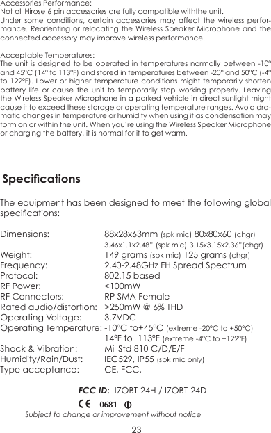 Accessories Performance:Not all Hirose 6 pin accessories are fully compatible withthe unit. Under some conditions, certain accessories may affect the wireless perfor-mance. Reorienting or relocating the Wireless Speaker Microphone and the connected accessory may improve wireless performance.Acceptable Temperatures: The unit is designed to be operated in temperatures normally between -10º and 45ºC (14º to 113ºF) and stored in temperatures between -20º and 50ºC (-4º to 122ºF). Lower or higher temperature conditions might temporarily shorten battery life or cause the unit to temporarily stop working properly. Leaving the Wireless Speaker Microphone in a parked vehicle in direct sunlight might cause it to exceed these storage or operating temperature ranges. Avoid dra-matic changes in temperature or humidity when using it as condensation may form on or within the unit. When you’re using the Wireless Speaker Microphone or charging the battery, it is normal for it to get warm. 23Subject to change or improvement without noticeThe equipment has been designed to meet the following global specications:Dimensions:   88x28x63mm (spk mic) 80x80x60 (chgr)  3.46x1.1x2.48” (spk mic) 3.15x3.15x2.36”(chgr)Weight:    149 grams (spk mic) 125 grams (chgr)Frequency:    2.40-2.48GHz FH Spread SpectrumProtocol:     802.15 basedRF Power:    &lt;100mW RF Connectors:  RP SMA FemaleRated audio/distortion:  &gt;250mW @ 6% THDOperating Voltage:  3.7VDCOperating Temperature: -10ºC to+45ºC (extreme -20ºC to +50ºC)  14ºF to+113ºF (extreme -4ºC to +122ºF)Shock &amp; Vibration:  Mil Std 810 C/D/E/FHumidity/Rain/Dust:  IEC529, IP55 (spk mic only)Type acceptance:  CE, FCC, FCC ID:  I7OBT-24H / I7OBT-24D0681Specications