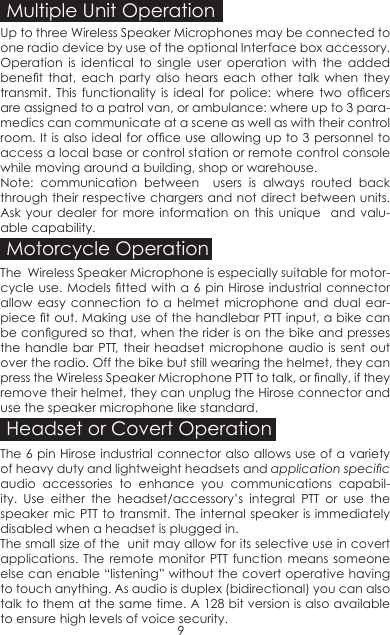 Multiple Unit OperationUp to three Wireless Speaker Microphones may be connected to one radio device by use of the optional Interface box accessory.Operation is identical to single user operation with the added benet  that,  each  party  also  hears  each  other  talk  when  they transmit.  This  functionality  is  ideal  for  police:  where  two  ofcers are assigned to a patrol van, or ambulance: where up to 3 para-medics can communicate at a scene as well as with their control room. It is also ideal for ofce use allowing up to 3 personnel to access a local base or control station or remote control console while moving around a building, shop or warehouse.Note: communication between  users is always routed back through their respective chargers and not direct between units. Ask your dealer for more information on this unique  and valu-able capability.Motorcycle OperationThe  Wireless Speaker Microphone is especially suitable for motor-cycle use. Models tted with a 6 pin Hirose industrial  connector allow easy connection to a helmet microphone and dual ear-piece t out. Making use of the handlebar PTT input, a bike can be congured so that, when the rider is on the bike and presses the handle bar PTT, their headset microphone audio is sent out over the radio. Off the bike but still wearing the helmet, they can press the Wireless Speaker Microphone PTT to talk, or nally, if they remove their helmet, they can unplug the Hirose connector and use the speaker microphone like standard.Headset or Covert OperationThe 6 pin Hirose industrial connector also allows use of a variety of heavy duty and lightweight headsets and application specic audio accessories to enhance you communications capabil-ity. Use either the headset/accessory’s integral PTT or use the speaker mic PTT to transmit. The internal speaker is immediately disabled when a headset is plugged in. The small size of the  unit may allow for its selective use in covert applications. The remote monitor PTT function means someone else can enable “listening” without the covert operative having to touch anything. As audio is duplex (bidirectional) you can also talk to them at the same time. A 128 bit version is also available to ensure high levels of voice security. 9