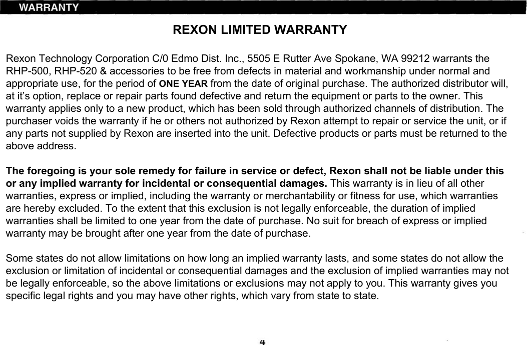 REXON LIMITED WARRANTYRexon Technology Corporation C/0 Edmo Dist. Inc., 5505 E Rutter Ave Spokane, WA 99212 warrants the RHP-500, RHP-520 &amp; accessories to be free from defects in material and workmanship under normal and appropriate use, for the period of ONE YEAR from the date of original purchase. The authorized distributor will, at it’s option, replace or repair parts found defective and return the equipment or parts to the owner. This warranty applies only to a new product, which has been sold through authorized channels of distribution. The purchaser voids the warranty if he or others not authorized by Rexon attempt to repair or service the unit, or if any parts not supplied by Rexon are inserted into the unit. Defective products or parts must be returned to the above address.The foregoing is your sole remedy for failure in service or defect, Rexon shall not be liable under this or any implied warranty for incidental or consequential damages. This warranty is in lieu of all other warranties, express or implied, including the warranty or merchantability or fitness for use, which warranties are hereby excluded. To the extent that this exclusion is not legally enforceable, the duration of implied warranties shall be limited to one year from the date of purchase. No suit for breach of express or implied warranty may be brought after one year from the date of purchase.Some states do not allow limitations on how long an implied warranty lasts, and some states do not allow the exclusion or limitation of incidental or consequential damages and the exclusion of implied warranties may not be legally enforceable, so the above limitations or exclusions may not apply to you. This warranty gives you specific legal rights and you may have other rights, which vary from state to state.