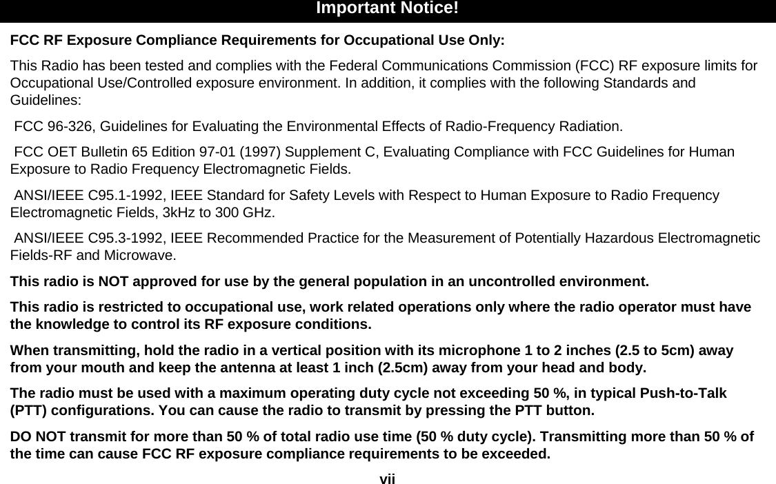 Important Notice!FCC RF Exposure Compliance Requirements for Occupational Use Only:This Radio has been tested and complies with the Federal Communications Commission (FCC) RF exposure limits for Occupational Use/Controlled exposure environment. In addition, it complies with the following Standards and Guidelines:FCC 96-326, Guidelines for Evaluating the Environmental Effects of Radio-Frequency Radiation.FCC OET Bulletin 65 Edition 97-01 (1997) Supplement C, Evaluating Compliance with FCC Guidelines for Human Exposure to Radio Frequency Electromagnetic Fields.ANSI/IEEE C95.1-1992, IEEE Standard for Safety Levels with Respect to Human Exposure to Radio Frequency Electromagnetic Fields, 3kHz to 300 GHz.ANSI/IEEE C95.3-1992, IEEE Recommended Practice for the Measurement of Potentially Hazardous Electromagnetic Fields-RF and Microwave.This radio is NOT approved for use by the general population in an uncontrolled environment.This radio is restricted to occupational use, work related operations only where the radio operator must have the knowledge to control its RF exposure conditions.When transmitting, hold the radio in a vertical position with its microphone 1 to 2 inches (2.5 to 5cm) away from your mouth and keep the antenna at least 1 inch (2.5cm) away from your head and body.The radio must be used with a maximum operating duty cycle not exceeding 50 %, in typical Push-to-Talk (PTT) configurations. You can cause the radio to transmit by pressing the PTT button.DO NOT transmit for more than 50 % of total radio use time (50 % duty cycle). Transmitting more than 50 % of the time can cause FCC RF exposure compliance requirements to be exceeded.vii