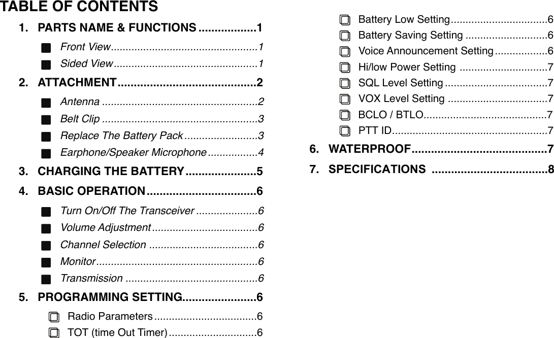 TABLE OF CONTENTS1. ..................PARTS NAME &amp; FUNCTIONS!1..................................................Front View!1.................................................Sided View!12. ...........................................ATTACHMENT!2.....................................................Antenna!2.....................................................Belt Clip!3.........................Replace The Battery Pack!3.................Earphone/Speaker Microphone!43. ......................CHARGING THE BATTERY!54. ..................................BASIC OPERATION!6.....................Turn On/Off The Transceiver!6....................................Volume Adjustment!6.....................................Channel Selection!6.......................................................Monitor!6.............................................Transmission!65. .......................PROGRAMMING SETTING!6...................................Radio Parameters!6..............................TOT (time Out Timer)!6.................................Battery Low Setting!6............................Battery Saving Setting!6..................Voice Announcement Setting!6..............................Hi/low Power Setting!7...................................SQL Level Setting!7..................................VOX Level Setting!7BCLO / BTLO..........................................7.....................................................PTT ID!76. ..........................................WATERPROOF!77. SPECIFICATIONS! ....................................8!