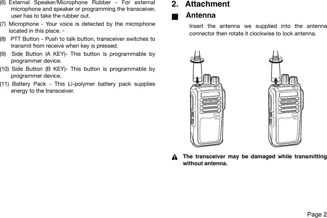 (6) External  Speaker/Microphone  Rubber  -  For  external microphone and speaker or programming  the transceiver, user has to take the rubber out.(7) Microphone  - Your  voice is  detected  by the microphone located in this place.(8)  PTT Button - Push to talk button, transceiver switches to transmit from receive when key is pressed.(9)   Side  Button  (A  KEY)-  This  button  is  programmable  by programmer device. (10)  Side  Button  (B  KEY)-  This  button  is  programmable  by programmer device. (11)  Battery  Pack  -  This  Li-polymer  battery  pack  supplies energy to the transceiver.2. AttachmentAntennaInsert  the  antenna  we  supplied  into  the  antenna connector then rotate it clockwise to lock antenna.The transceiver  may  be  damaged while  transmitting without antenna.!Page 2(1) Power button (A KEY)- Keep pressing the button for 2 seconds to turn the transceiver ON or OFF(2) PTT button (B KEY) - Push to talk buttontransceiver switches to transmit from  when keyis pressed(3)  button (C KEY)-  This button is programmable by programmer device  press default to toggle backlit on or off ; long press default to toggle On or Off(4)  button (D KEY)-  This button is programmable by programmer device  press default to return previous frequency or channelIf this transceiver is embedded Bluetooth modulepress will toggle Bluetooth on or offlong press default to toggle monitor on or off(1) Release Buckle - The release buckle let user to detach the battery pack(2) External Speaker/ Rubber -  For external  speaker or programming the transceiveruser have to take the rubber out(3) battery Pack - This NiMH or Li-ion battery pack supplies energy to the transceiver