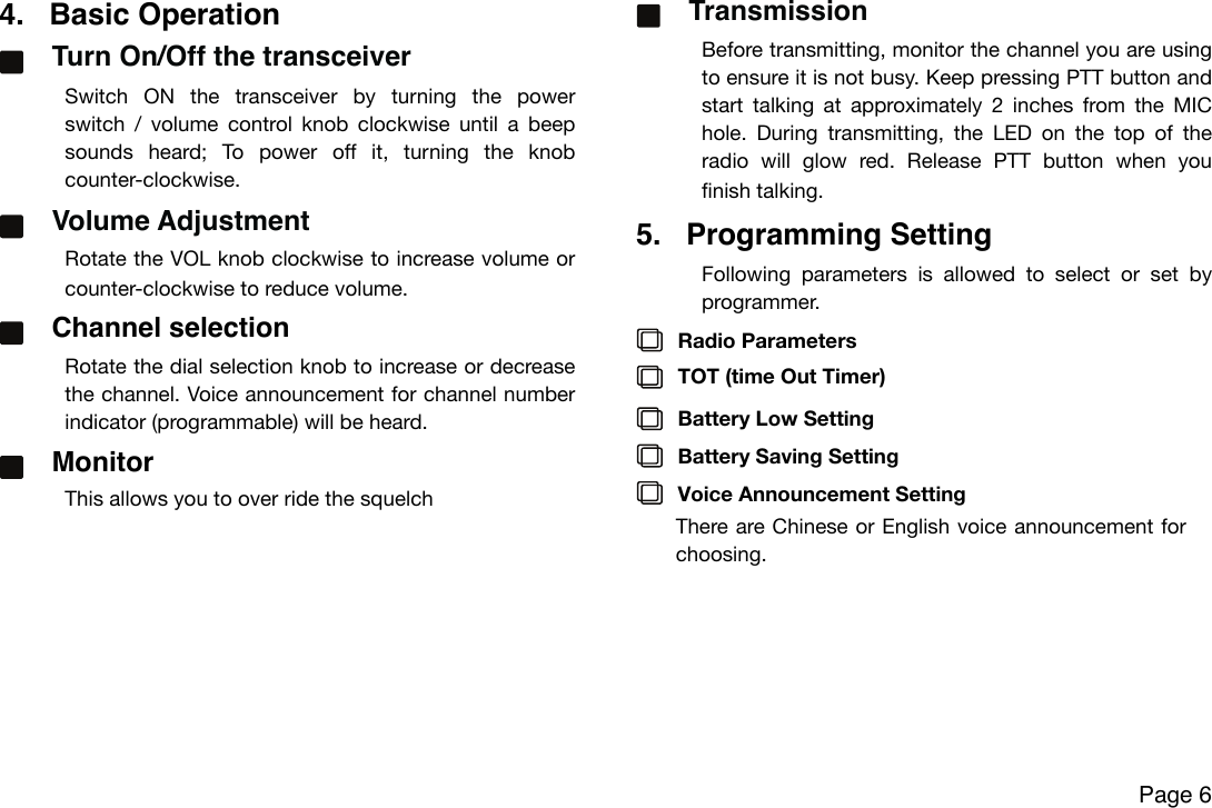 4. Basic OperationTurn On/Off the transceiverSwitch  ON  the  transceiver  by  turning  the  power switch  /  volume  control  knob  clockwise  until  a  beep sounds  heard;  To  power  off  it,  turning  the  knob counter-clockwise.Volume Adjustment Rotate the VOL knob clockwise to increase volume or counter-clockwise to reduce volume.Channel selection Rotate the dial selection  knob  to increase or decrease  the channel. Voice announcement for channel number indicator (programmable) will be heard.MonitorThis allows you to over ride the squelch TransmissionBefore transmitting, monitor the channel you are using to ensure it is not busy. Keep  pressing  PTT button and start  talking  at  approximately 2  inches  from  the  MIC hole.  During transmitting,  the  LED  on  the  top  of  the radio  will  glow  red.  Release  PTT  button  when  you finish talking.5. Programming SettingFollowing  parameters  is  allowed  to  select  or  set  byprogrammer.Radio ParametersTOT (time Out Timer)Battery Low SettingBattery Saving SettingVoice Announcement SettingThere are Chinese or English voice announcement  forchoosing.!Page 6