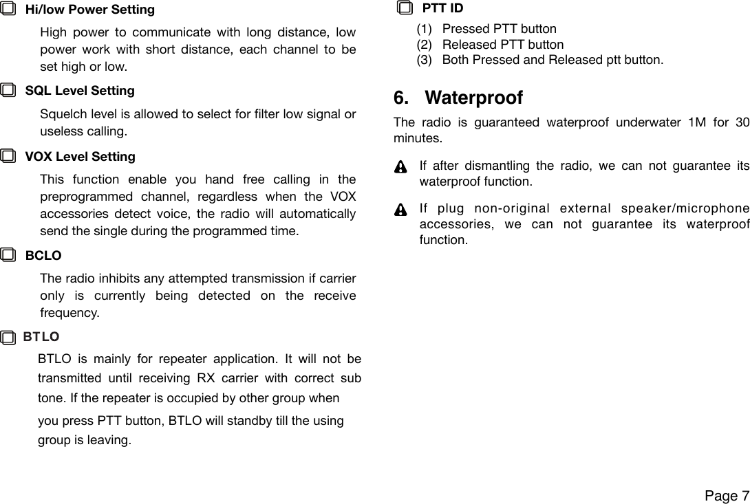 Hi/low Power SettingHigh  power  to  communicate  with  long distance,  low power  work  with  short  distance,  each  channel  to  be set high or low.SQL Level SettingSquelch level is allowed to select for filter low signal or useless calling.VOX Level Setting This  function  enable  you  hand  free  calling  in  the preprogrammed  channel,  regardless  when  the  VOX accessories  detect  voice, the  radio  will  automatically send the single during the programmed time. BCLO The radio inhibits any attempted  transmission if carrier only  is  currently  being  detected  on  the  receive frequency.PTT ID (1) Pressed PTT button(2) Released PTT button(3) Both Pressed and Released ptt button.6. WaterproofThe  radio  is  guaranteed  waterproof  underwater  1M  for  30 minutes.If after  dismantling  the  radio,  we  can  not  guarantee  its waterproof function.If  plug  non-original  external  speaker/microphone  accessories,  we  can  not  guarantee  its  waterproof function.Page 7BTLO  is  mainly  for  repeater  application.  It  will  not  be transmitted  until  receiving  RX  carrier  with  correct  sub tone. If the repeater is occupied by other group whenyou press PTT button, BTLO will standby till the using group is leaving.