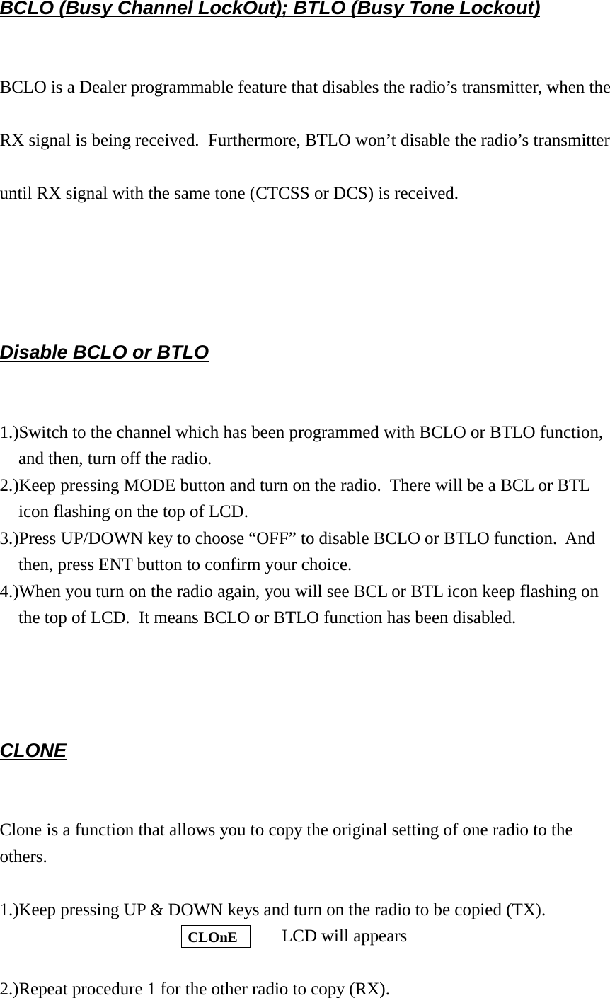 BCLO (Busy Channel LockOut); BTLO (Busy Tone Lockout)BCLO is a Dealer programmable feature that disables the radio’s transmitter, when theRX signal is being received.  Furthermore, BTLO won’t disable the radio’s transmitteruntil RX signal with the same tone (CTCSS or DCS) is received.Disable BCLO or BTLO1.)Switch to the channel which has been programmed with BCLO or BTLO function,and then, turn off the radio.2.)Keep pressing MODE button and turn on the radio.  There will be a BCL or BTLicon flashing on the top of LCD.3.)Press UP/DOWN key to choose “OFF” to disable BCLO or BTLO function.  Andthen, press ENT button to confirm your choice.4.)When you turn on the radio again, you will see BCL or BTL icon keep flashing onthe top of LCD.  It means BCLO or BTLO function has been disabled.CLONEClone is a function that allows you to copy the original setting of one radio to theothers.  1.)Keep pressing UP &amp; DOWN keys and turn on the radio to be copied (TX).         LCD will appears2.)Repeat procedure 1 for the other radio to copy (RX). CLOnE 