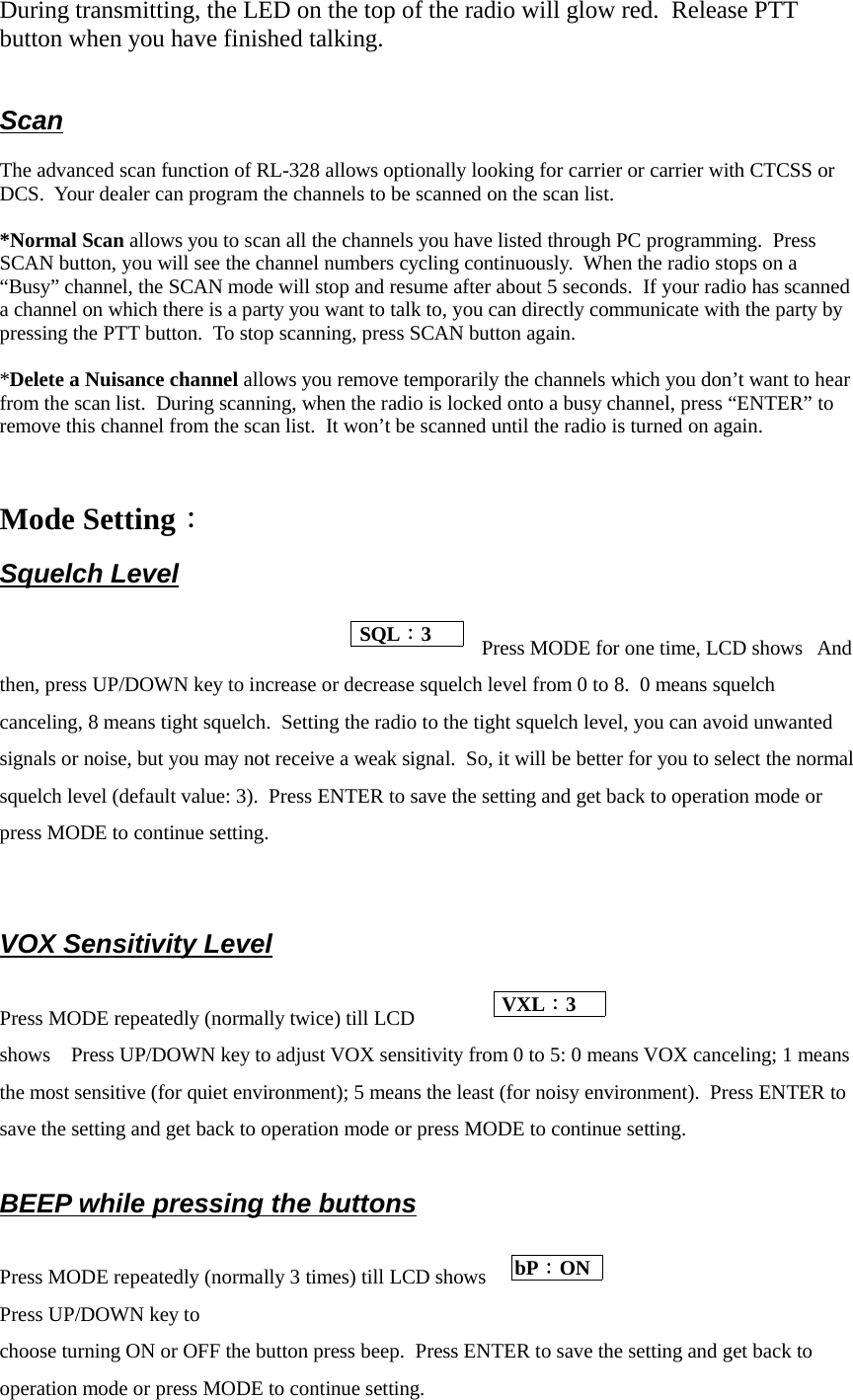 During transmitting, the LED on the top of the radio will glow red.  Release PTTbutton when you have finished talking.Scan   The advanced scan function of RL-328 allows optionally looking for carrier or carrier with CTCSS orDCS.  Your dealer can program the channels to be scanned on the scan list.*Normal Scan allows you to scan all the channels you have listed through PC programming.  PressSCAN button, you will see the channel numbers cycling continuously.  When the radio stops on a“Busy” channel, the SCAN mode will stop and resume after about 5 seconds.  If your radio has scanneda channel on which there is a party you want to talk to, you can directly communicate with the party bypressing the PTT button.  To stop scanning, press SCAN button again.*Delete a Nuisance channel allows you remove temporarily the channels which you don’t want to hearfrom the scan list.  During scanning, when the radio is locked onto a busy channel, press “ENTER” toremove this channel from the scan list.  It won’t be scanned until the radio is turned on again.Mode Setting：Squelch LevelPress MODE for one time, LCD shows   Andthen, press UP/DOWN key to increase or decrease squelch level from 0 to 8.  0 means squelchcanceling, 8 means tight squelch.  Setting the radio to the tight squelch level, you can avoid unwantedsignals or noise, but you may not receive a weak signal.  So, it will be better for you to select the normalsquelch level (default value: 3).  Press ENTER to save the setting and get back to operation mode orpress MODE to continue setting.VOX Sensitivity LevelPress MODE repeatedly (normally twice) till LCDshows    Press UP/DOWN key to adjust VOX sensitivity from 0 to 5: 0 means VOX canceling; 1 meansthe most sensitive (for quiet environment); 5 means the least (for noisy environment).  Press ENTER tosave the setting and get back to operation mode or press MODE to continue setting.BEEP while pressing the buttonsPress MODE repeatedly (normally 3 times) till LCD showsPress UP/DOWN key tochoose turning ON or OFF the button press beep.  Press ENTER to save the setting and get back tooperation mode or press MODE to continue setting. SQL：3  VXL：3 bP：ON 