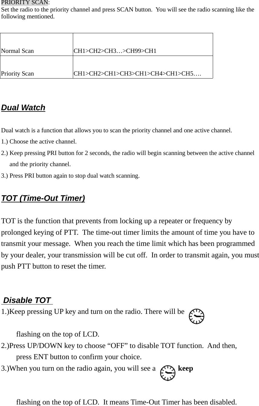 PRIORITY SCAN:Set the radio to the priority channel and press SCAN button.  You will see the radio scanning like thefollowing mentioned.Normal Scan CH1&gt;CH2&gt;CH3…&gt;CH99&gt;CH1Priority Scan CH1&gt;CH2&gt;CH1&gt;CH3&gt;CH1&gt;CH4&gt;CH1&gt;CH5….Dual WatchDual watch is a function that allows you to scan the priority channel and one active channel.1.) Choose the active channel.2.) Keep pressing PRI button for 2 seconds, the radio will begin scanning between the active channeland the priority channel.3.) Press PRI button again to stop dual watch scanning.TOT (Time-Out Timer)TOT is the function that prevents from locking up a repeater or frequency byprolonged keying of PTT.  The time-out timer limits the amount of time you have totransmit your message.  When you reach the time limit which has been programmedby your dealer, your transmission will be cut off.  In order to transmit again, you mustpush PTT button to reset the timer.   Disable TOT   1.)Keep pressing UP key and turn on the radio. There will be    flashing on the top of LCD.2.)Press UP/DOWN key to choose “OFF” to disable TOT function.  And then,    press ENT button to confirm your choice.3.)When you turn on the radio again, you will see a    keepflashing on the top of LCD.  It means Time-Out Timer has been disabled.