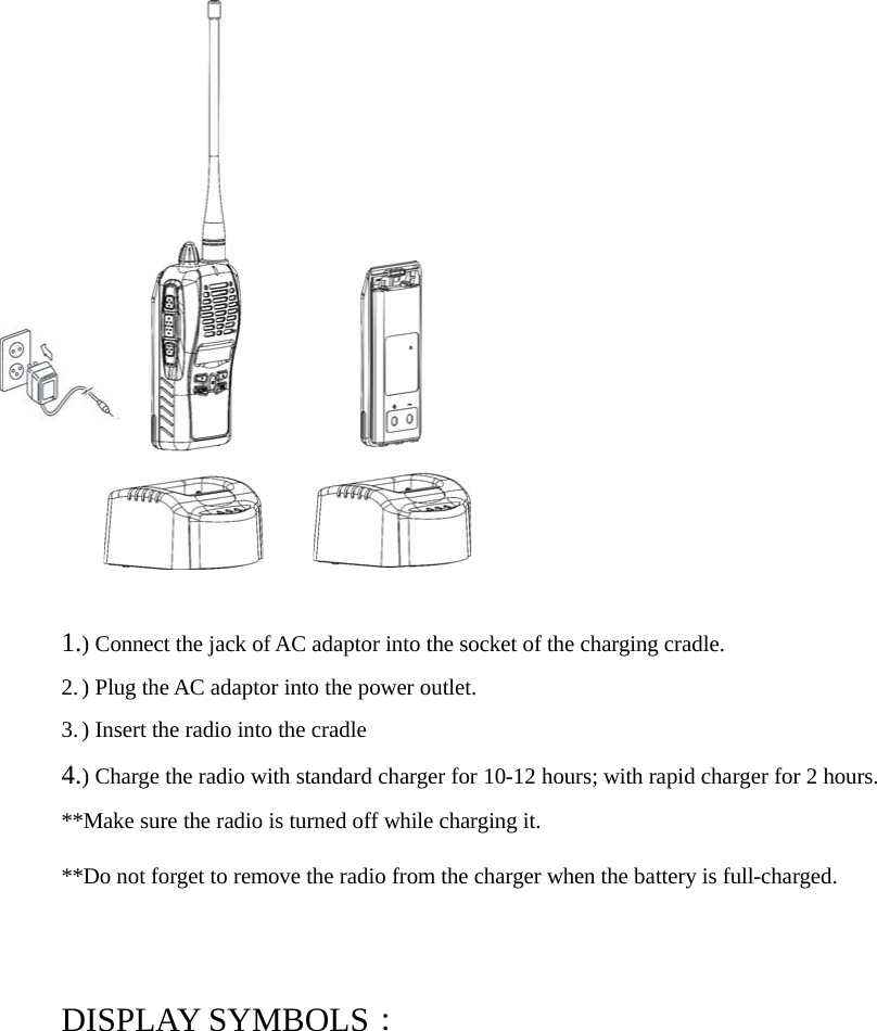 1.) Connect the jack of AC adaptor into the socket of the charging cradle.2.) Plug the AC adaptor into the power outlet.3.) Insert the radio into the cradle4.) Charge the radio with standard charger for 10-12 hours; with rapid charger for 2 hours.**Make sure the radio is turned off while charging it.**Do not forget to remove the radio from the charger when the battery is full-charged.DISPLAY SYMBOLS：