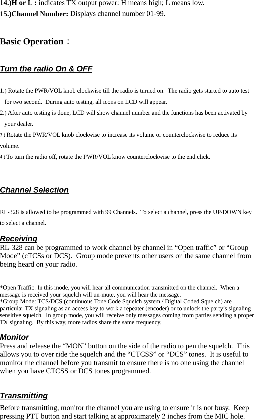 14.)H or L  : indicates TX output power: H means high; L means low. 15.)Channel Number: Displays channel number 01-99.Basic Operation：Turn the radio On &amp; OFF1.) Rotate the PWR/VOL knob clockwise till the radio is turned on.  The radio gets started to auto testfor two second.  During auto testing, all icons on LCD will appear.2.) After auto testing is done, LCD will show channel number and the functions has been activated byyour dealer.3.) Rotate the PWR/VOL knob clockwise to increase its volume or counterclockwise to reduce itsvolume.4.) To turn the radio off, rotate the PWR/VOL know counterclockwise to the end.click.Channel SelectionRL-328 is allowed to be programmed with 99 Channels.  To select a channel, press the UP/DOWN keyto select a channel.ReceivingRL-328 can be programmed to work channel by channel in “Open traffic” or “GroupMode” (cTCSs or DCS).  Group mode prevents other users on the same channel frombeing heard on your radio.*Open Traffic: In this mode, you will hear all communication transmitted on the channel.  When amessage is received your squelch will un-mute, you will hear the message.*Group Mode: TCS/DCS (continuous Tone Code Squelch system / Digital Coded Squelch) areparticular TX signaling as an access key to work a repeater (encoder) or to unlock the party’s signalingsensitive squelch.  In group mode, you will receive only messages coming from parties sending a properTX signaling.  By this way, more radios share the same frequency.MonitorPress and release the “MON” button on the side of the radio to pen the squelch.  Thisallows you to over ride the squelch and the “CTCSS” or “DCS” tones.  It is useful tomonitor the channel before you transmit to ensure there is no one using the channelwhen you have CTCSS or DCS tones programmed.TransmittingBefore transmitting, monitor the channel you are using to ensure it is not busy.  Keeppressing PTT button and start talking at approximately 2 inches from the MIC hole.